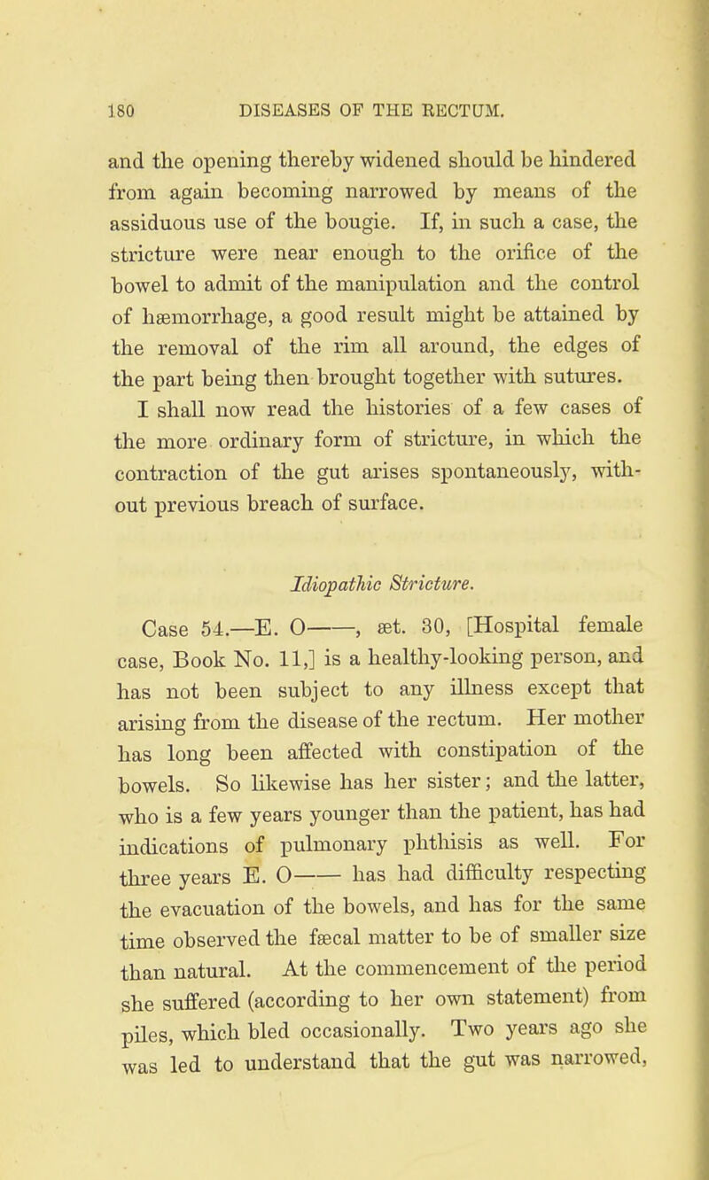 and the opening thereby widened should be hindered from again becoming narrowed by means of the assiduous use of the bougie. If, in such a case, the stricture were near enough to the orifice of the bowel to admit of the manipulation and the control of haemorrhage, a good result might be attained by the removal of the rim all around, the edges of the part being then brought together with sutures. I shall now read the histories of a few cases of the more ordinary form of stricture, in which the contraction of the gut arises spontaneously, with- out previous breach of surface. Idiopathic Stricture. Case 54.—E. 0 , set. 30, [Hospital female case, Book No. 11,] is a healthy-looking person, and has not been subject to any illness except that arising from the disease of the rectum. Her mother has long been affected with constipation of the bowels. So likewise has her sister; and the latter, who is a few years younger than the patient, has had indications of pulmonary phthisis as well. For three years E. 0 has had difficulty respecting the evacuation of the bowels, and has for the same time observed the faecal matter to be of smaller size than natural. At the commencement of the period she suffered (according to her own statement) from piles, which bled occasionally. Two years ago she was led to understand that the gut was narrowed,