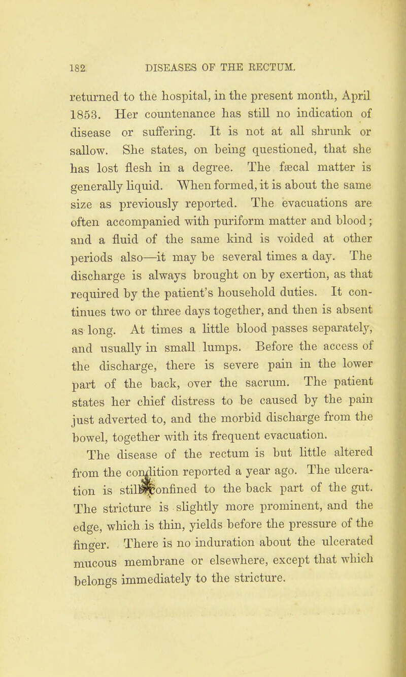 returned to the hospital, in the present month, April 1853. Her countenance has still no indication of disease or suffering. It is not at all shrunk or sallow. She states, on being questioned, that she has lost flesh in a degree. The faecal matter is generally liquid. When formed, it is about the same size as previously reported. The evacuations are often accompanied with puriform matter and blood; and a fluid of the same kind is voided at other periods also—it may be several times a day. The discharge is always brought on by exertion, as that required by the patient's household duties. It con- tinues two or three days together, and then is absent as long. At times a little blood passes separately, and usually in small lumps. Before the access of the discharge, there is severe pain in the lower part of the back, over the sacrum. The patient states her chief distress to be caused by the pain just adverted to, and the morbid discharge from the bowel, together with its frequent evacuation. The disease of the rectum is but little altered from the condition reported a year ago. The ulcera- tion is stnBSponfined to the back part of the gut. The stricture is slightly more prominent, and the edge, which.is thin, yields before the pressure of the finger. There is no induration about the ulcerated mucous membrane or elsewhere, except that which belongs immediately to the stricture.