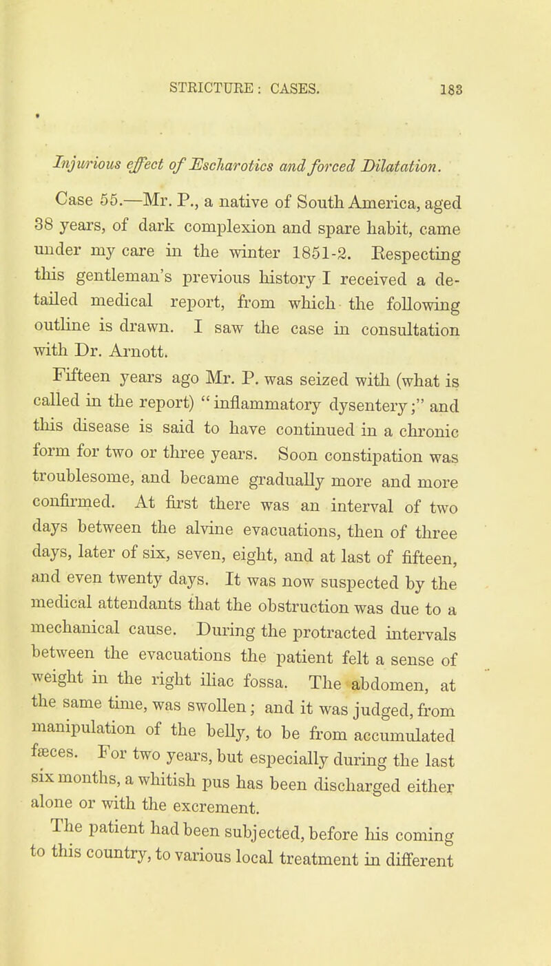 Injurious effect of Eschar otics and forced Dilatation. Case 55—Mr. P., a native of South America, aged 38 years, of dark complexion and spare habit, came under my care in the winter 1851-2. Eespecting this gentleman's previous history I received a de- tailed medical report, from which the following outline is drawn. I saw the case in consultation with Dr. Arnott. Fifteen years ago Mr. P. was seized with (what is called in the report) inflammatory dysentery; and this disease is said to have continued in a chronic form for two or three years. Soon constipation was troublesome, and became gradually more and more confirmed. At first there was an interval of two days between the alvine evacuations, then of three days, later of six, seven, eight, and at last of fifteen, and even twenty days. It was now suspected by the medical attendants that the obstruction was due to a mechanical cause. During the protracted intervals between the evacuations the patient felt a sense of weight in the right iliac fossa. The abdomen, at the same time, was swoUen; and it was judged, from manipulation of the beUy, to be from accumulated faaces. For two years, but especially during the last six months, a whitish pus has been discharged either alone or with the excrement. The patient had been subjected, before his coming to this country, to various local treatment in different