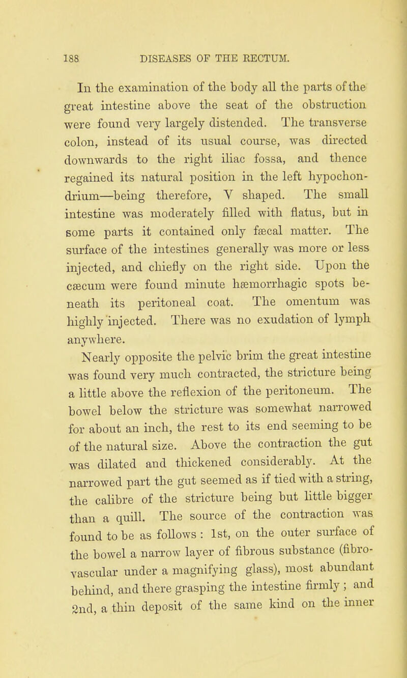 In the examination of the body all the parts of the great intestine above the seat of the obstruction were found very largely distended. The transverse colon, instead of its usual course, was directed downwards to the right iliac fossa, and thence regained its natural position in the left hypochon- driurn—being therefore, V shaped. The small intestine was moderately filled with flatus, but in some parts it contained only faecal matter. The surface of the intestines generally was more or less injected, and chiefly on the right side. Upon the caecum were found minute hsernorrhagic spots be- neath its peritoneal coat. The omentum was highly injected. There was no exudation of lymph anywhere. Nearly opposite the pelvic brim the great intestine was found very much contracted, the stricture being a little above the reflexion of the peritoneum. The bowel below the stricture was somewhat narrowed for about an inch, the rest to its end seeming to be of the natural size. Above the contraction the gut was dilated and thickened considerably. At the narrowed part the gut seemed as if tied with a string, the calibre of the stricture being but little bigger than a quill. The source of the contraction was found to be as follows : 1st, on the outer surface of the bowel a narrow layer of fibrous substance (fibro- vascular under a magnifying glass), most abundant behind, and there grasping the intestine firmly ; and 2nd, a thin deposit of the same kind on the inner