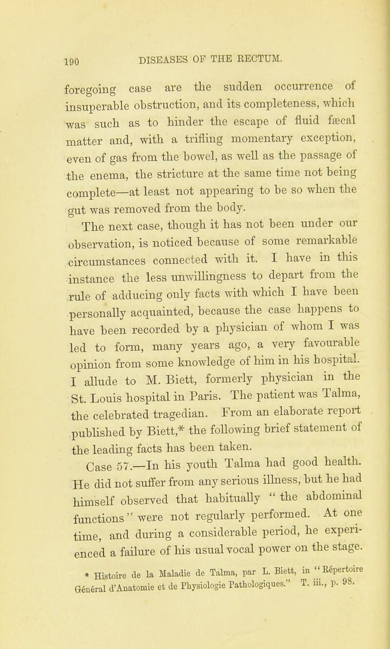 foregoing case are the sudden occurrence of insuperable obstruction, and its completeness, which was such as to hinder the escape of fluid faecal matter and, with a trifling momentary exception, even of gas from the bowel, as well as the passage of the enema, the stricture at the same time not being complete—at least not appearing to be so when the gut was removed from the body. The next case, though it has not been under our observation, is noticed because of some remarkable circumstances connected with it. I have in this instance the less unwillingness to depart from the rule of adducing only facts with which I have been personally acquainted, because the case happens to have been recorded by a physician of whom I was led to form, many years ago, a very favourable opinion from some knowledge of him in his hospital. I allude to M. Biett, formerly physician in the St. Louis hospital in Paris. The patient was Talma, the celebrated tragedian. From an elaborate report published by Biett* the following brief statement of the leading facts has been taken. Case 57—In his youth Talma had good health. He did not suffer from any serious illness, but he had himself observed that habitually  the abdominal functions were not regularly performed. At one time, and during a considerable period, he experi- enced a failure of his usual vocal power on the stage. * Histoire de la Maladie de Talma, par L. Biett, in Repertoire General d'Anatomie et de Physiologie Pathologiques. T. m., p. 98.