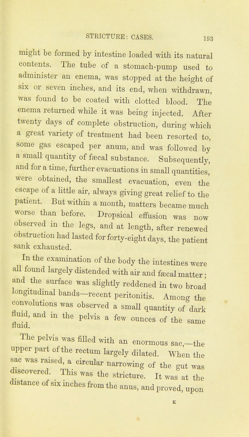 might be formed by intestine loaded with its natural contents. The tube of a stomach-pump used to administer an enema, was stopped at the height of six or seven inches, and its end, when withdrawn, was found to be coated with clotted blood. The enema returned while it was being injected. After twenty clays of complete obstruction, during which a great variety of treatment had been resorted to, some gas escaped per anum, and was followed by a small quantity of faecal substance. Subsequently, and for a time, further evacuations in small quantities,' were obtained, the smaUest evacuation, even the escape of a little air, always giving great relief to the patient. But within a month, matters became much worse than before. Dropsical effusion was now observed in the legs, and at length, after renewed obstruction had lasted for forty-eight days, the patient sank exhausted. In the examination of the body the intestines were all found largely distended with air and faBcal matter ■ and the surface was slightly reddened in two broad longitudinal bands-recent peritonitis. Among the convolutions was observed a small quantity of dark fluid, and in the pelvis a few ounces of the same nuid. The pelvis was filled with an enormous sac,-the upper part of the rectum largely dilated. When the sac was raised, a circular narrowing of the gut was discovered This was the stricture. It was at the distance of six inches from the anus, and proved, upon