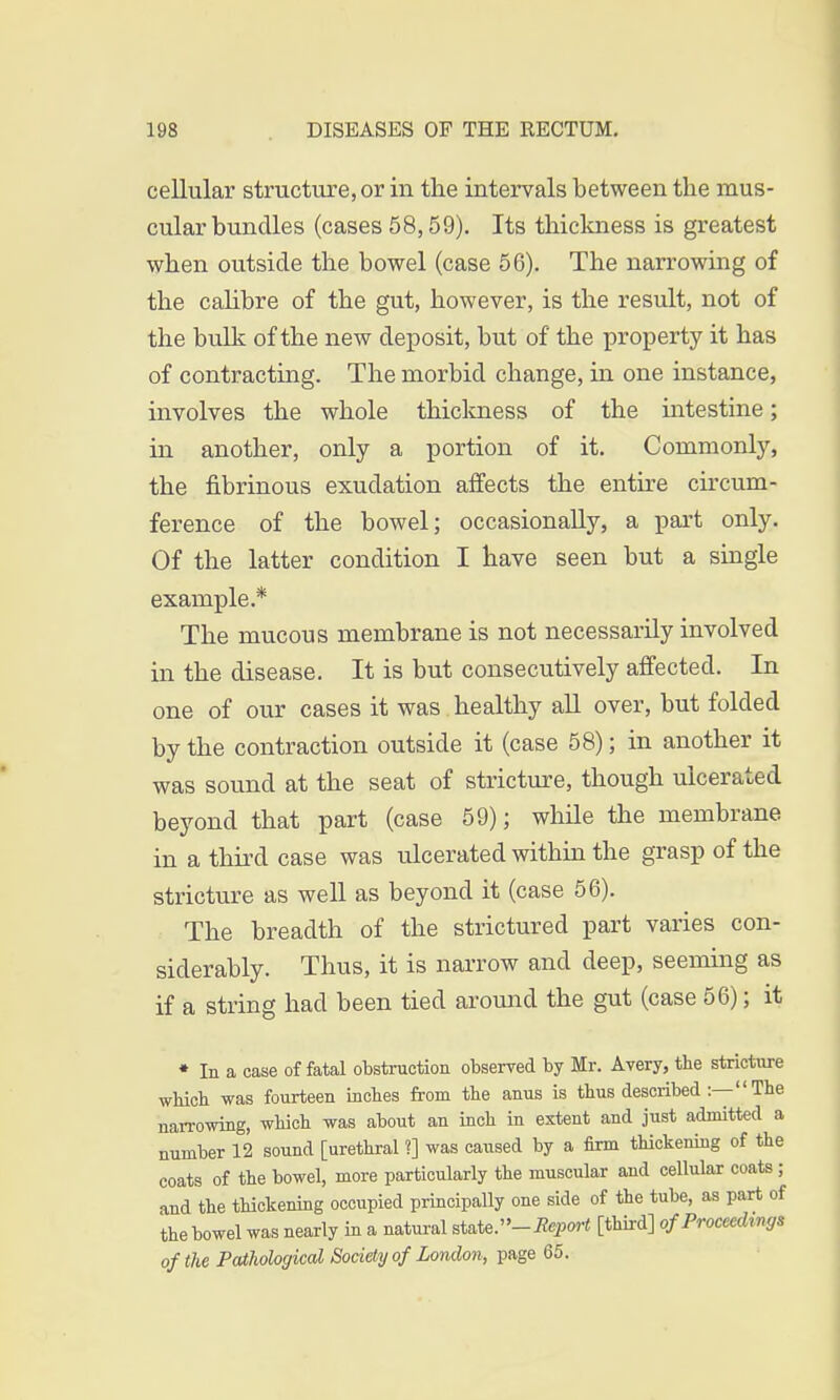 cellular structure, or in the intervals between the mus- cular bundles (cases 58,59). Its thickness is greatest when outside the bowel (case 56). The narrowing of the calibre of the gut, however, is the result, not of the bulk of the new deposit, but of the property it has of contracting. The morbid change, in one instance, involves the whole thickness of the intestine; in another, only a portion of it. Commonly, the fibrinous exudation affects the entire circum- ference of the bowel; occasionally, a part only. Of the latter condition I have seen but a single example.* The mucous membrane is not necessarily involved in the disease. It is but consecutively affected. In one of our cases it was healthy all over, but folded by the contraction outside it (case 58); in another it was sound at the seat of stricture, though ulcerated beyond that part (case 59); while the membrane in a third case was ulcerated within the grasp of the stricture as well as beyond it (case 56). The breadth of the strictured part varies con- siderably. Thus, it is narrow and deep, seeming as if a string had been tied around the gut (case 56); it * In a case of fatal obstruction observed by Mr. Avery, the stricture which was fourteen inches from the anus is thus described :— The narrowing, which was about an inch in extent and just admitted a number 12 sound [urethral ?] was caused by a firm thickening of the coats of the bowel, more particularly the muscular and cellular coats ; and the thickening occupied principally one side of the tube, as part of the bowel was nearly in a natural state. -Report [third] of Proceedings of the Pathological Society of London, page 65.