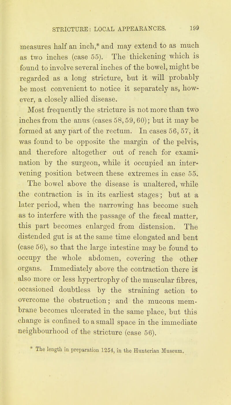 measures half an inch,* and may extend to as much as two inches (case 55). The thickening which is found to involve several inches of the howel, might he regarded as a long stricture, but it will probably be most convenient to notice it separately as, how- ever, a closely allied disease. Most frequently the stricture is not more than two inches from the anus (cases 58,59,60); but it may be formed at any part of the rectum. In cases 56, 57, it was found to be opposite the margin of the pelvis, and therefore altogether out of reach for exami- nation by the surgeon, while it occupied an inter- vening position between these extremes in case 55. The bowel above the disease is unaltered, while the contraction is in its earliest stages; but at a later period, when the narrowing has become such as to interfere with the passage of the fsecal matter, this part becomes enlarged from distension. The distended gut is at the same time elongated and bent (case 56), so that the large intestine may be found to occupy the whole abdomen, covering the other organs. Immediately above the contraction there is also more or less hypertrophy of the muscular fibres, occasioned doubtless by the straining action to overcome the obstruction; and the mucous mem- brane becomes ulcerated in the same place, but this change is confined to a small space in the immediate neighbourhood of the stricture (case 56). * The length in preparation 1254, in the Hunterian Museum.