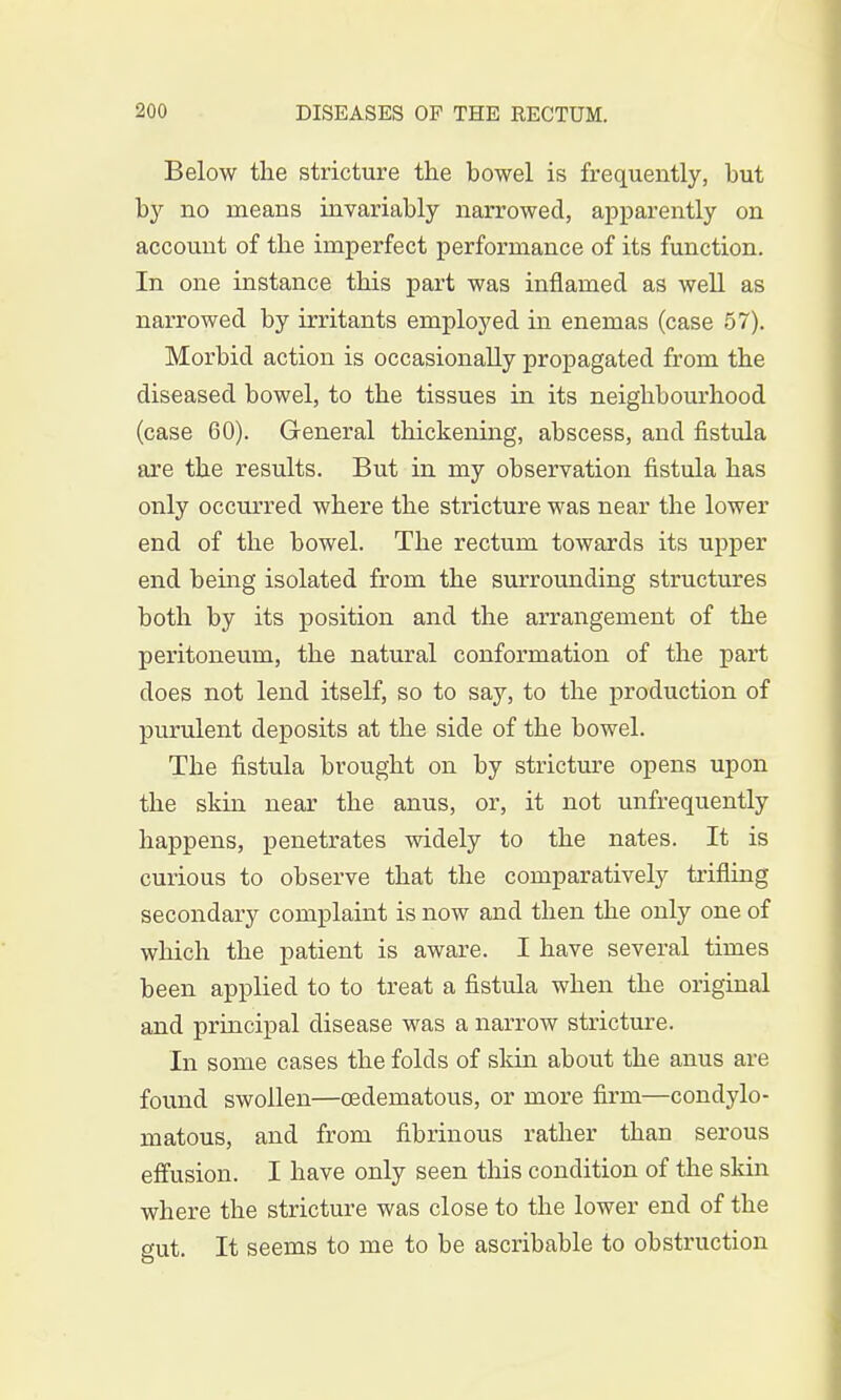 Below the stricture the bowel is frequently, but by no means invariably narrowed, apparently on account of the imperfect performance of its function. In one instance this part was inflamed as well as narrowed by irritants employed in enemas (case 57). Morbid action is occasionally propagated from the diseased bowel, to the tissues in its neighbourhood (case 60). General thickening, abscess, and fistula are the results. But in my observation fistula has only occurred where the stricture was near the lower end of the bowel. The rectum towards its upper end being isolated from the surrounding structures both by its position and the arrangement of the peritoneum, the natural conformation of the part does not lend itself, so to say, to the production of purulent deposits at the side of the bowel. The fistula brought on by stricture opens upon the skin near the anus, or, it not unfrequently happens, penetrates widely to the nates. It is curious to observe that the comparatively trifling secondary complaint is now and then the only one of which the patient is aware. I have several times been applied to to treat a fistula when the original and principal disease was a narrow stricture. In some cases the folds of skin about the anus are found swollen—cedematous, or more firm—condylo- matous, and from fibrinous rather than serous effusion. I have only seen this condition of the skin where the stricture was close to the lower end of the gut. It seems to me to be ascribable to obstruction