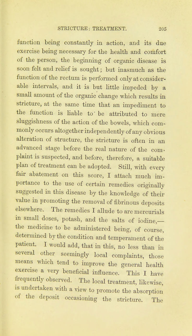 function being constantly in action, and its due exercise being necessary for the health and comfort of the person, the beginning of organic disease is soon felt and relief is sought; but inasmuch as the function of the rectum is performed only at consider- able intervals, and it is but little impeded by a small amount of the organic change which results in stricture, at the same time that an impediment to the function is liable to' be attributed to mere sluggishness of the action of the bowels, which com- monly occurs altogether independently of any obvious alteration of structure, the stricture is often in an advanced stage before the real nature of the com- plaint is suspected, and before, therefore, a suitable plan of treatment can be adopted. Still, with every fair abatement on this score, I attach much im- portance to the use of certain remedies originally suggested in this disease by the knowledge of their value in promoting the removal of fibrinous deposits elsewhere. The remedies I allude to are mercurials in small doses, potash, and the salts of iodine — the medicine to be administered being, of course, determined by the condition and temperament of the patient. I would add, that in this, no less than in several other seemingly local complaints, those means which tend to improve the general health exercise a very beneficial influence. This I have frequently observed. The local treatment, likewise, is undertaken with a view to promote the absorption of the deposit occasioning the stricture. The