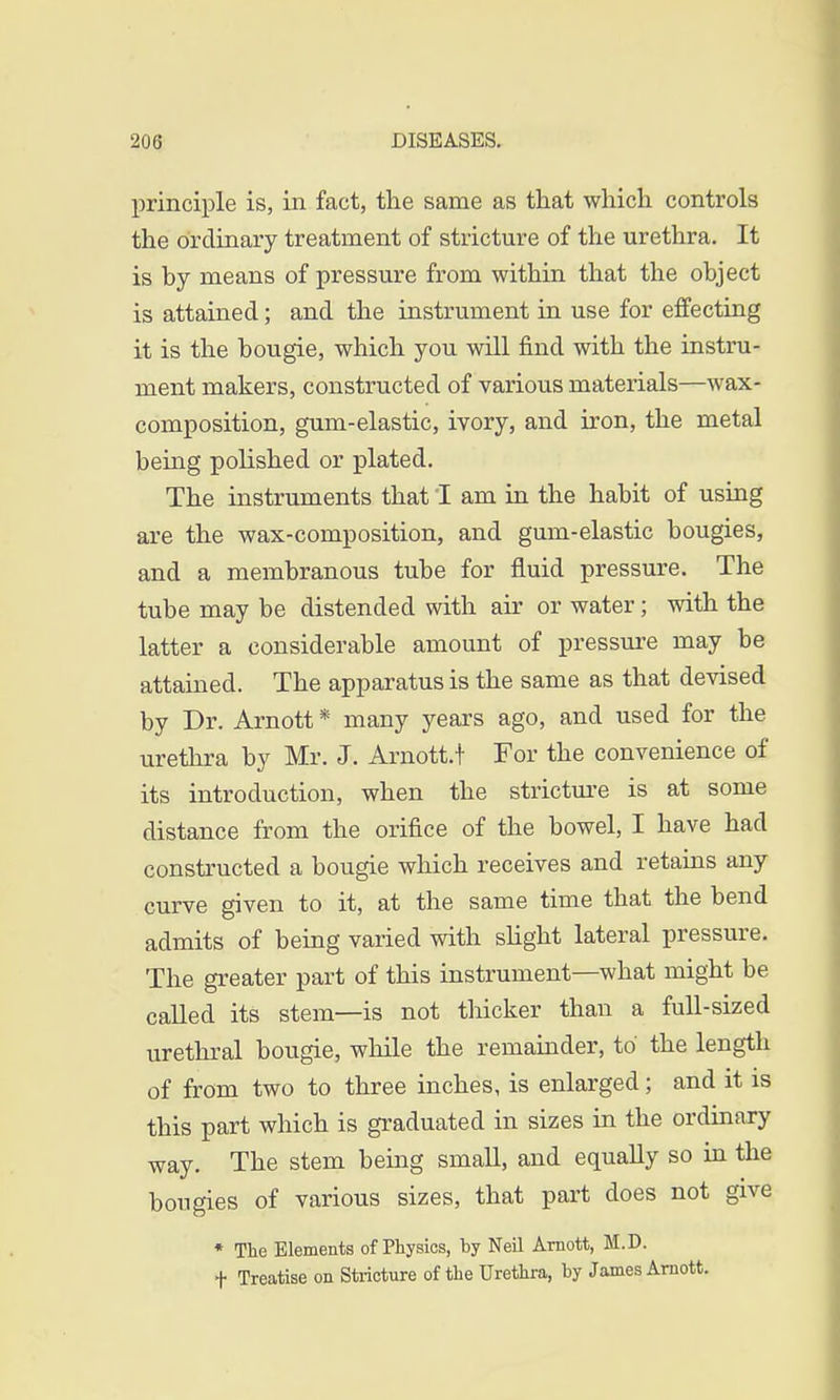 principle is, in fact, the same as that which controls the ordinary treatment of stricture of the urethra. It is hy means of pressure from within that the object is attained; and the instrument in use for effecting it is the bougie, which you will find with the instru- ment makers, constructed of various materials—wax- composition, gum-elastic, ivory, and iron, the metal being polished or plated. The instruments that I am in the habit of using are the wax-composition, and gum-elastic bougies, and a membranous tube for fluid pressure. The tube may be distended with air or water; with the latter a considerable amount of pressure may be attained. The apparatus is the same as that devised by Dr. Arnott * many years ago, and used for the urethra by Mr. J. Arnott.t For the convenience of its introduction, when the stricture is at some distance from the orifice of the bowel, I have had constructed a bougie which receives and retains any curve given to it, at the same time that the bend admits of being varied with slight lateral pressure. The greater part of this instrument—what might be called its stem—is not thicker than a full-sized urethral bougie, while the remainder, to the length of from two to three inches, is enlarged; and it is this part which is graduated in sizes in the ordinary way. The stem being small, and equally so in the bougies of various sizes, that part does not give * The Elements of Physics, by Neil Arnott, M.D. f Treatise on Stricture of the Urethra, by James Arnott.