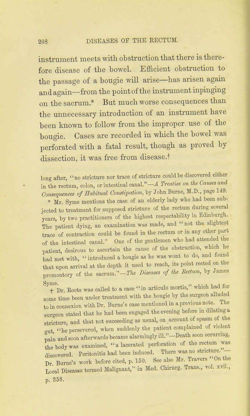 instrument meets with obstruction that there is there- fore disease of the bowel. Efficient obstruction to the passage of a bougie will arise—has arisen again and again—from the point of the instrument inpinging on the sacrum * But much worse consequences than the unnecessary introduction of an instrument have been known to follow from the improper use of the bougie. Cases are recorded in which the bowel was perforated with a fatal result, though as proved by dissection, it was free from disease.t long after, no stricture nor trace of stricture could be discovered either in the rectum, colon, or intestinal canal.— A Treatise on the Games and Consequences of Habitual Constipation, by JohnBurne, M.D., page 149. * Mr. Syme mentions the case of an elderly lady who had been sub- jected to treatment for supposed stricture of the rectum during several years, by two practitioners of the highest respectability in Edinburgh. The patient dying, an examination was made, and not the slightest trace of contraction could be found in the rectum or in any other part of the intestinal canal. One of the gentlemen who had attended the patient, desirous to ascertain the cause of the obstruction, which he had met with,  introduced a bougie as he was wont to do, and found that upon arrival at the depth it used to reach, its point rested on the promontory of the sacrum.-^ Diseases of the tectum, by James Syt6i)r Boots was called to a case in articulo mortis, which had for some time been under treatment with the bougie by the surgeon alluded to in connexion with Dr. Burne's case mentioned in a previous note. The surgeon stated that he had been engaged the evening before in dilating a stricture, and that not succeeding as usual, on account of spasm of the gut he persevered, when suddenly the patient complained of violent pain and soon afterwards became alarmingly iU.-Death soon occurring, the body was examined, a lacerated perforation of the rectum was discovered Peritonitis had been induced. There was no stricture. — Dr Burne's work before cited, p. 150. See also Mr. Travers On the Local Diseases termed Malignant, in Med. Chirurg. Trans., vol. xvu., p. 358.