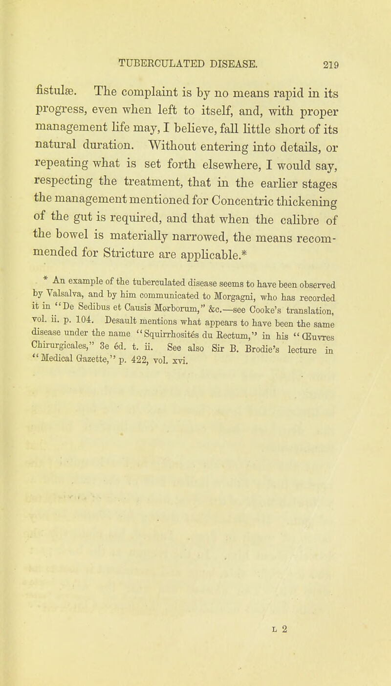 fistulse. The complaint is by no means rapid in its progress, even when left to itself, and, with proper management life may, I believe, fall little short of its natural duration. Without entering into details, or repeating what is set forth elsewhere, I would say, respecting the treatment, that in the earlier stages the management mentioned for Concentric thickening of the gut is required, and that when the calibre of the bowel is materially narrowed, the means recom- mended for Stricture are applicable* * An example of the tuberculated disease seems to have been observed by Valsalva, and by him communicated to Morgagni, who has recorded it in De Sedibus et Causis Morborum, &c—see Cooke's translation, vol. ii. p. 104. Desault mentions what appears to have been the same disease under the name Squirrhosites du Rectum, in his  (Euvres Chirurgicales, 3e ed. t. ii. See also Sir B. Brodie's lecture in Medical Gazette, p. 422, vol. xvi.