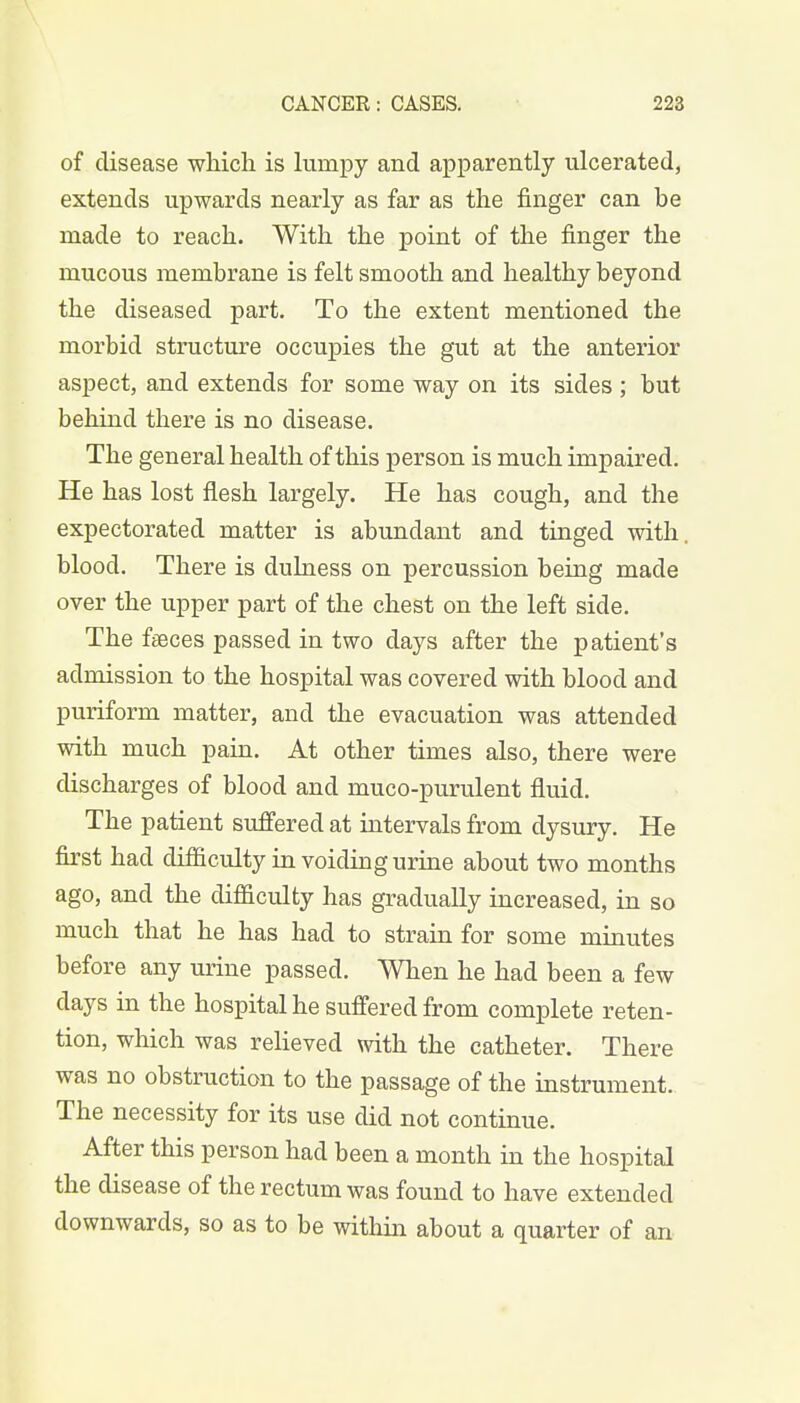 of disease which is lumpy and apparently ulcerated, extends upwards nearly as far as the finger can be made to reach. With the point of the finger the mucous membrane is felt smooth and healthy beyond the diseased part. To the extent mentioned the morbid structure occupies the gut at the anterior aspect, and extends for some way on its sides ; but behind there is no disease. The general health of this person is much impaired. He has lost flesh largely. He has cough, and the expectorated matter is abundant and tinged with, blood. There is dulness on percussion being made over the upper part of the chest on the left side. The faeces passed in two days after the patient's admission to the hospital was covered with blood and puriform matter, and the evacuation was attended with much pain. At other times also, there were discharges of blood and muco-purulent fluid. The patient suffered at intervals from dysury. He first had difficulty in voiding urine about two months ago, and the difficulty has gradually increased, in so much that he has had to strain for some minutes before any urine passed. When he had been a few days in the hospital he suffered from complete reten- tion, which was relieved with the catheter. There was no obstruction to the passage of the instrument. The necessity for its use did not continue. After this person had been a month in the hospital the disease of the rectum was found to have extended downwards, so as to be within about a quarter of an
