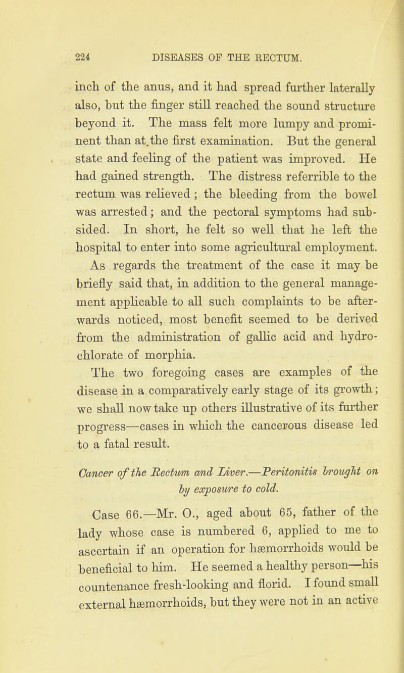 inch of the anus, and it had spread farther laterally also, but the finger still reached the sound structure beyond it. The mass felt more lumpy and promi- nent than at. the first examination. But the general state and feeling of the patient was improved. He had gained strength. The distress referrible to the rectum was relieved; the bleeding from the bowel was arrested; and the pectoral symptoms had sub- sided. In short, he felt so well that he left the hospital to enter into some agricultural employment. As regards the treatment of the case it may be briefly said that, in addition to the general manage- ment applicable to all such complaints to be after- wards noticed, most benefit seemed to be derived from the administration of gallic acid and hydro- chlorate of morphia. The two foregoing cases are examples of the disease in a comparatively early stage of its growth; we shall now take up others illustrative of its further progress—cases in which the cancerous disease led to a fatal result. Cancer of the Bectttm and Liver.—Peritonitis brought on by exposure to cold. Case 66.—Mr. O., aged about 65, father of the lady whose case is numbered 6, applied to me to ascertain if an operation for haemorrhoids would be beneficial to him. He seemed a healthy person—his countenance fresh-looking and florid. I found small external haemorrhoids, but they were not in an active