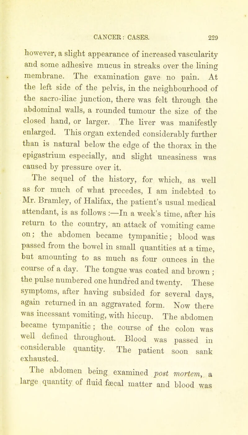 however, a slight appearance of increased vascularity and some adhesive mucus in streaks over the lining membrane. The examination gave no pain. At the left side of the pelvis, in the neighbourhood of the sacro-iliac junction, there was felt through the abdominal walls, a rounded tumour the size of the closed hand, or larger. The liver was manifestly enlarged. This organ extended considerably further than is natural below the edge of the thorax in the epigastrium especially, and slight uneasiness was caused by pressure over it. The sequel of the history, for which, as well as for much of what precedes, I am indebted to Mr. Bramley, of Halifax, the patient's usual medical attendant, is as follows :—In a week's time, after his return to the country, an attack of vomiting came on; the abdomen became tympanitic; blood was passed from the bowel in small quantities at a time, but amounting to as much as four ounces in the course of a day. The tongue was coated and brown ; the pulse numbered one hundred and twenty. These symptoms, after having subsided for several days, again returned in an aggravated form. Now there was incessant vomiting, with hiccup. The abdomen became tympanitic; the course of the colon was well defined throughout. Blood was passed in considerable quantity. The patient soon sank exhausted. The abdomen being examined post mortem, a large quantity of fluid faecal matter and blood was