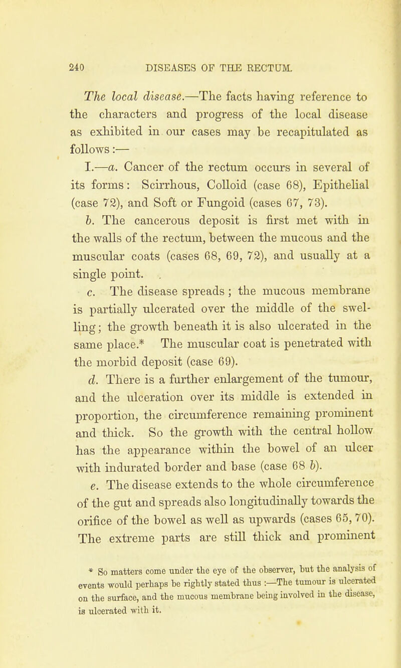 The local disease.—The facts having reference to the characters and progress of the local disease as exhibited in our cases may he recapitulated as follows:— I.—a. Cancer of the rectum occurs in several of its forms: Scirrhous, Colloid (case 68), Epithelial (case 72), and Soft or Fungoid (cases 07, 73). b. The cancerous deposit is first met with in the walls of the rectum, between the mucous and the muscular coats (cases 68, 69, 72), and usually at a single point. c. The disease spreads; the mucous membrane is partially ulcerated over the middle of the swel- ling ; the growth beneath it is also ulcerated in the same place.* The muscular coat is penetrated with the morbid deposit (case 69). d. There is a further enlargement of the tumour, and the ulceration over its middle is extended in proportion, the circumference remaining prominent and thick. So the growth with the central hollow has the appearance within the bowel of an ulcer with indurated border and base (case 68 b). e. The disease extends to the whole circumference of the gut and spreads also longitudinally towards the orifice of the bowel as well as upwards (cases 65, 70). The extreme parts are still thick and prominent * So matters come under the eye of the observer, but the analysis of events would perhaps be rightly stated thus :—The tumour is ulcerated on the surface, and the mucous membrane being involved in the disease, is ulcerated with it.