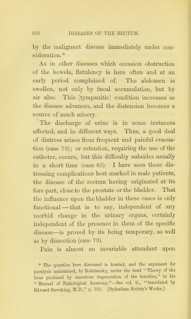 by the malignant disease immediately under con- sideration.*' As in other diseases which occasion obstruction of the bowels, flatulency is here often and at an early period complained of. The abdomen is swollen, not only by faecal accumulation, but by air also. This [tympanitic] condition increases as the disease advances, and the distension becomes a source of much misery. The discharge of urine is in some instances affected, and in different ways. Thus, a good deal of distress arises from frequent and painful evacua- tion (case 73); or retention, requiring the use of the catheter, occurs, but this difficulty subsides usually in a short time (case 65). I have seen these dis- tressing complications best marked in male patients, the disease of the rectum having originated at its fore part, close to the prostate or the bladder. That the influence upon the bladder in these cases is only functional — that is to say, independent of any morbid change in the urinary organs, certainly independent of the presence in them of the specific disease—is proved by its being temporary, as well as by dissection (case 73). Pain is almost an invariable attendant upon * The question here discussed is treated, and the argument for paralysis maintained, by Rokitansky, under the head Theory of the ileus produced by cancerous degeneration of the intestine, in bis Manual of Pathological Anatomy.—See vol. ii., translated by Edward Sieveking, M.D., p. 101. [Sydenham Society's Works.]