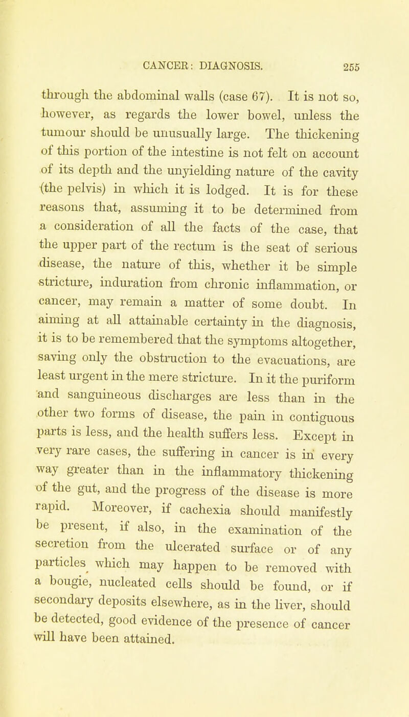 through the abdominal walls (case 67). It is not so, however, as regards the lower bowel, unless the tumour should be unusually large. The thickening of this portion of the intestine is not felt on account of its depth and the unyielding nature of the cavity (the pelvis) in which it is lodged. It is for these reasons that, assuming it to be determined from a consideration of all the facts of the case, that the upper part of the rectum is the seat of serious disease, the nature of this, whether it be simple stricture, induration from chronic inflammation, or cancer, may remain a matter of some doubt. In aiming at all attainable certainty in the diagnosis, it is to be remembered that the symptoms altogether, saving only the obstruction to the evacuations, are least urgent in the mere stricture. In it the puriform and sanguineous discharges are less than in the other two forms of disease, the pain in contiguous parts is less, and the health suffers less. Except in very rare cases, the suffering in cancer is in every way greater than in the inflammatory thickening of the gut, and the progress of the disease is more rapid. Moreover, if cachexia should manifestly be present, if also, in the examination of the secretion from the ulcerated surface or of any particles which may happen to be removed with a bougie, nucleated cells should be found, or if secondary deposits elsewhere, as in the liver, should be detected, good evidence of the presence of cancer will have been attained.