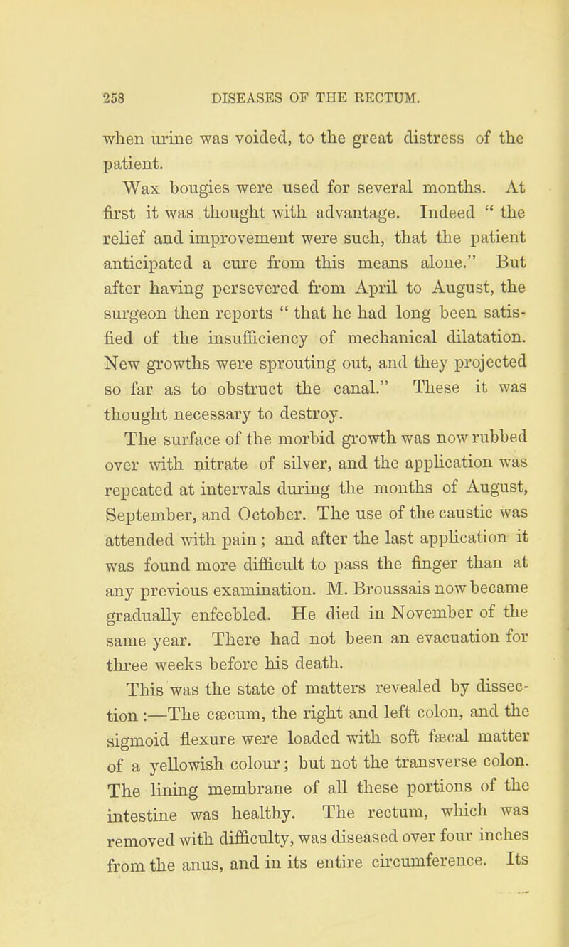 when urine was voided, to the great distress of the patient. Wax bougies were used for several months. At first it was thought with advantage. Indeed  the relief and improvement were such, that the patient anticipated a cure from this means alone. But after having persevered from April to August, the surgeon then reports  that he had long been satis- fied of the insufficiency of mechanical dilatation. New growths were sprouting out, and they projected so far as to obstruct the canal. These it was thought necessary to destroy. The surface of the morbid growth was now rubbed over with nitrate of silver, and the application was repeated at intervals during the months of August, September, and October. The use of the caustic was attended with pain; and after the last application it was found more difficult to pass the finger than at any previous examination. M. Broussais now became gradually enfeebled. He died in November of the same year. There had not been an evacuation for three weeks before his death. This was the state of matters revealed by dissec- tion :—The ceecum, the right and left colon, and the sigmoid flexure were loaded with soft fsecal matter of a yellowish colour; but not the transverse colon. The lining membrane of all these portions of the intestine was healthy. The rectum, which was removed with difficulty, was diseased over four inches from the anus, and in its entire circumference. Its