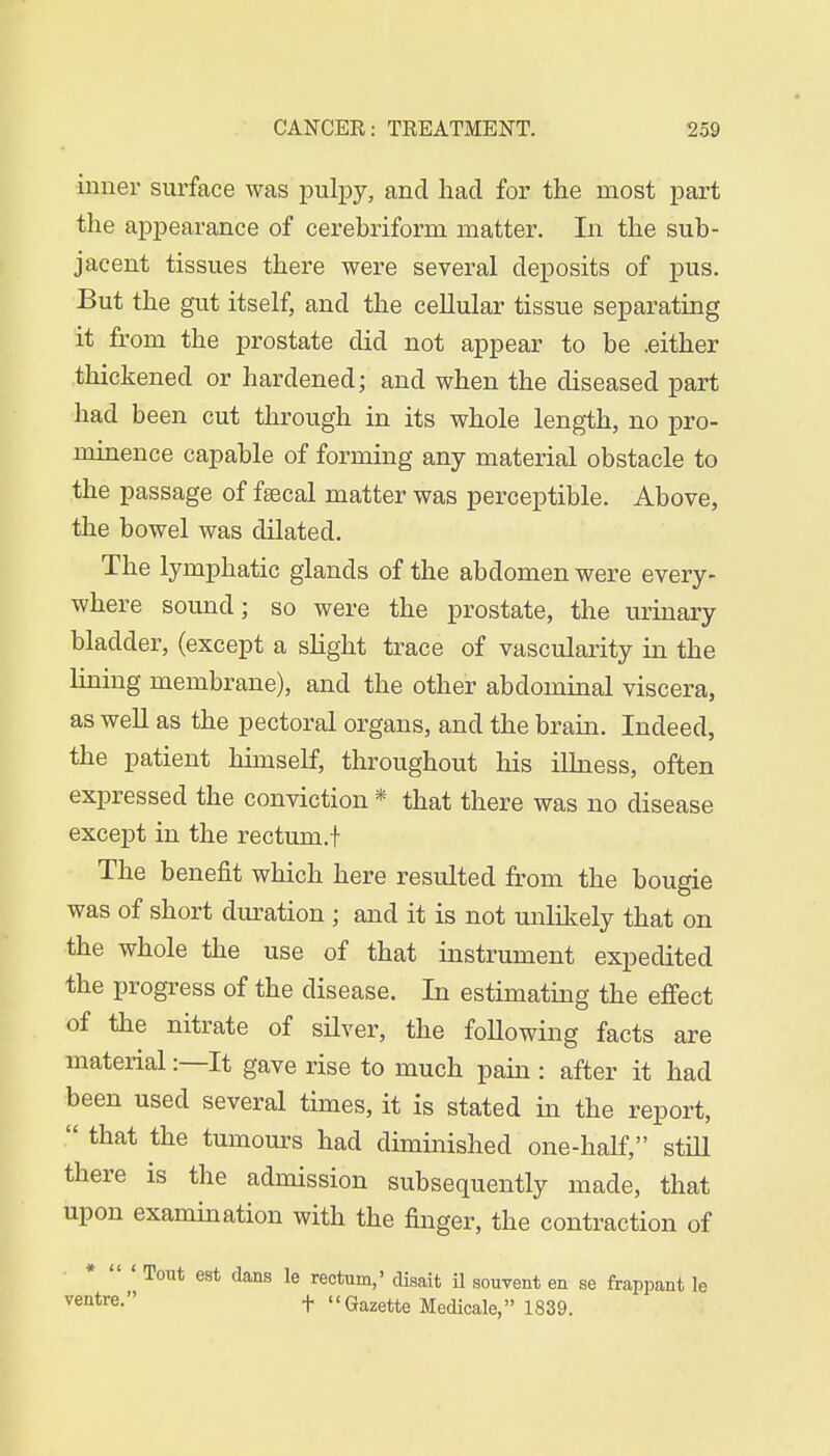 inner surface was pulpy, and had for the most part the appearance of cerebriform matter. In the sub- jacent tissues there were several deposits of pus. But the gut itself, and the cellular tissue separating it from the prostate did not appear to be .either thickened or hardened; and when the diseased part had been cut through in its whole length, no pro- minence capable of forming any material obstacle to the passage of fsecal matter was perceptible. Above, the bowel was dilated. The lymphatic glands of the abdomen were every- where sound; so were the prostate, the urinary bladder, (except a slight trace of vascularity in the lining membrane), and the other abdominal viscera, as well as the pectoral organs, and the brain. Indeed, the patient himself, throughout his illness, often expressed the conviction * that there was no disease except in the rectum.t The benefit which here resulted from the bougie was of short duration ; and it is not unlikely that on the whole the use of that instrument expedited the progress of the disease. In estimating the effect of the nitrate of silver, the following facts are material:—It gave rise to much pain : after it had been used several times, it is stated in the report,  that the tumours had diminished one-half, still there is the admission subsequently made, that upon examination with the finger, the contraction of *  ' Tout est dans le rectum,' disait il souyent en se frappant le ventre- t Gazette Medicale, 1839.