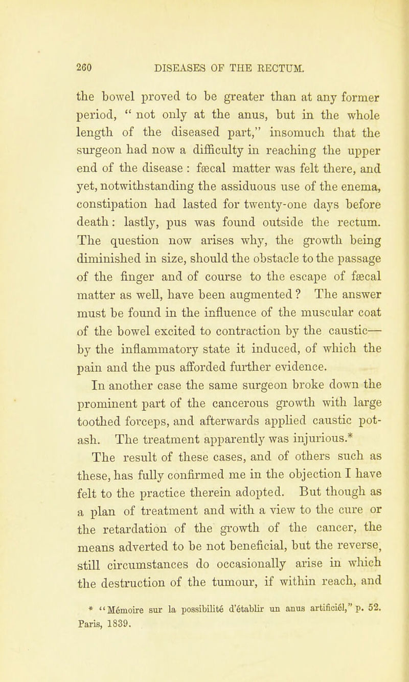 the bowel proved to be greater than at any former period,  not only at the anus, but in the whole length of the diseased part, insomuch that the surgeon had now a difficulty in reaching the upper end of the disease : fascal matter was felt there, and yet, notwithstanding the assiduous use of the enema, constipation had lasted for twenty-one days before death: lastly, pus was found outside the rectum. The question now arises why, the growth being diminished in size, should the obstacle to the passage of the finger and of course to the escape of faecal matter as well, have been augmented ? The answer must be found in the influence of the muscular coat of the bowel excited to contraction by the caustic— by the inflammatory state it induced, of which the pain and the pus afforded further evidence. In another case the same surgeon broke down the prominent part of the cancerous growth with large toothed forceps, and afterwards applied caustic pot- ash. The treatment apparently was injurious* The result of these cases, and of others such as these, has fully confirmed me in the objection I have felt to the practice therein adopted. But though as a plan of treatment and with a view to the cure or the retardation of the growth of the cancer, the means adverted to be not beneficial, but the reverse, still circumstances do occasionally arise in which the destruction of the tumour, if within reach, and * M6moire sur la possibility d'etablir un anus artifici61, p. 52. Paris, 1839.
