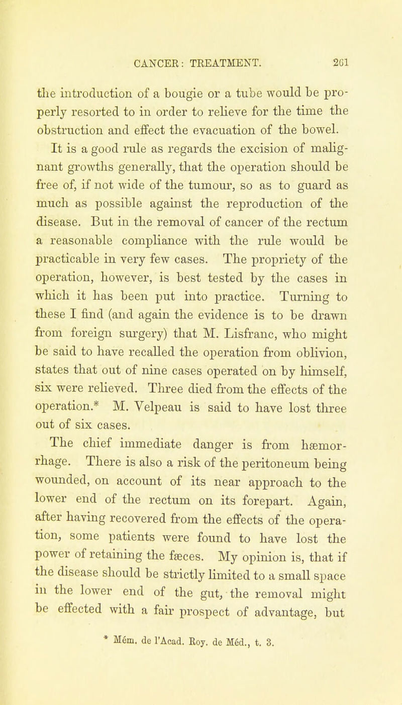the introduction of a bougie or a tube would be pro- perly resorted to in order to relieve for the time the obstruction and effect the evacuation of the bowel. It is a good rule as regards the excision of malig- nant growths generally, that the operation should be free of, if not wide of the tumour, so as to guard as much as possible against the reproduction of the disease. But in the removal of cancer of the rectum a reasonable compliance with the rule would be practicable in very few cases. The propriety of the operation, however, is best tested by the cases in which it has been put into practice. Turning to these I find (and again the evidence is to be drawn from foreign surgery) that M. Lisfranc, who might be said to have recalled the operation from oblivion, states that out of nine cases operated on by himself, six were relieved. Three died from the effects of the operation.* M. Velpeau is said to have lost three out of six cases. The chief immediate danger is from haemor- rhage. There is also a risk of the peritoneum being wounded, on account of its near approach to the lower end of the rectum on its forepart. Again, after having recovered from the effects of the opera- tion, some patients were found to have lost the power of retaining the faeces. My opinion is, that if the disease should be strictly limited to a small space hi the lower end of the gut, the removal might be effected with a fair prospect of advantage, but * Mem. de l'Acad. Roy. de Med., t. 3.