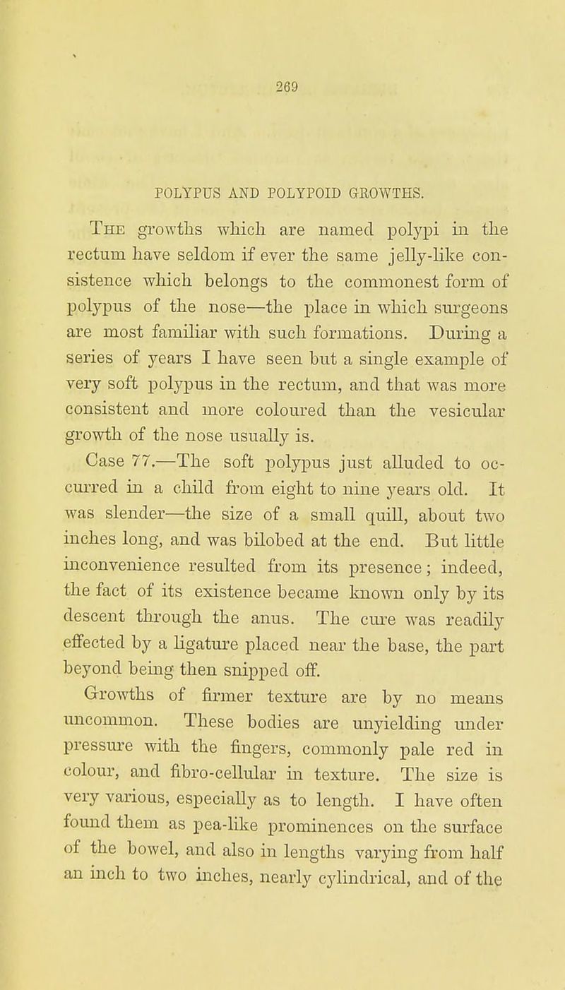 POLYPUS AND POLYPOID GKOWTHS. The growths which are named polypi in the rectum have seldom if ever the same jelly-like con- sistence which belongs to the commonest form of polypus of the nose—the place in which surgeons are most familiar with such formations. During a series of years I have seen but a single example of very soft polypus in the rectum, and that was more consistent and more coloured than the vesicular growth of the nose usually is. Case 77.—The soft polypus just alluded to oc- curred in a child from eight to nine years old. It was slender—the size of a small quill, about two inches long, and was bilobed at the end. But little inconvenience resulted from its presence; indeed, the fact of its existence became known only by its descent through the anus. The cure wTas readily effected by a ligature placed near the base, the part beyond being then snipped off. Growths of firmer texture are by no means uncommon. These bodies are unyielding under pressure with the fingers, commonly pale red in colour, and fibro-cellular in texture. The size is very various, especially as to length. I have often found them as pea-like prominences on the surface of the bowel, and also in lengths varying from half an inch to two inches, nearly cylindrical, and of the