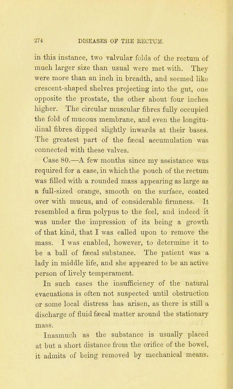 in this instance, two valvular folds of the rectum of much larger size than usual were met with. They were more than an inch in breadth, and seemed like crescent-shaped shelves projecting into the gut, one opposite the prostate, the other about four inches higher. The circular muscular fibres fully occupied the fold of mucous membrane, and even the longitu- dinal fibres dipped slightly inwards at their bases. The greatest part of the faecal accumulation was connected with these valves. Case 80.—A few months since my assistance was required for a case, in which the pouch of the rectum was filled with a rounded mass appearing as large as a full-sized orange, smooth on the surface, coated over with mucus, and of considerable firruness. It resembled a firm polypus to the feel, and indeed it was under the impression of its being a growth of that kind, that I was called upon to remove the mass. I was enabled, however, to determine it to be a ball of faecal substance. The patient was a lady in middle life, and she appeared to be an active person of lively temperament. In such cases the insufficiency of the natural evacuations is often not suspected until obstruction or some local distress has arisen, as there is still a discharge of fluid faecal matter around the stationary mass. Inasmuch as the substance is usually placed at but a short distance from the orifice of the bowel, it admits of being removed by mechanical means.