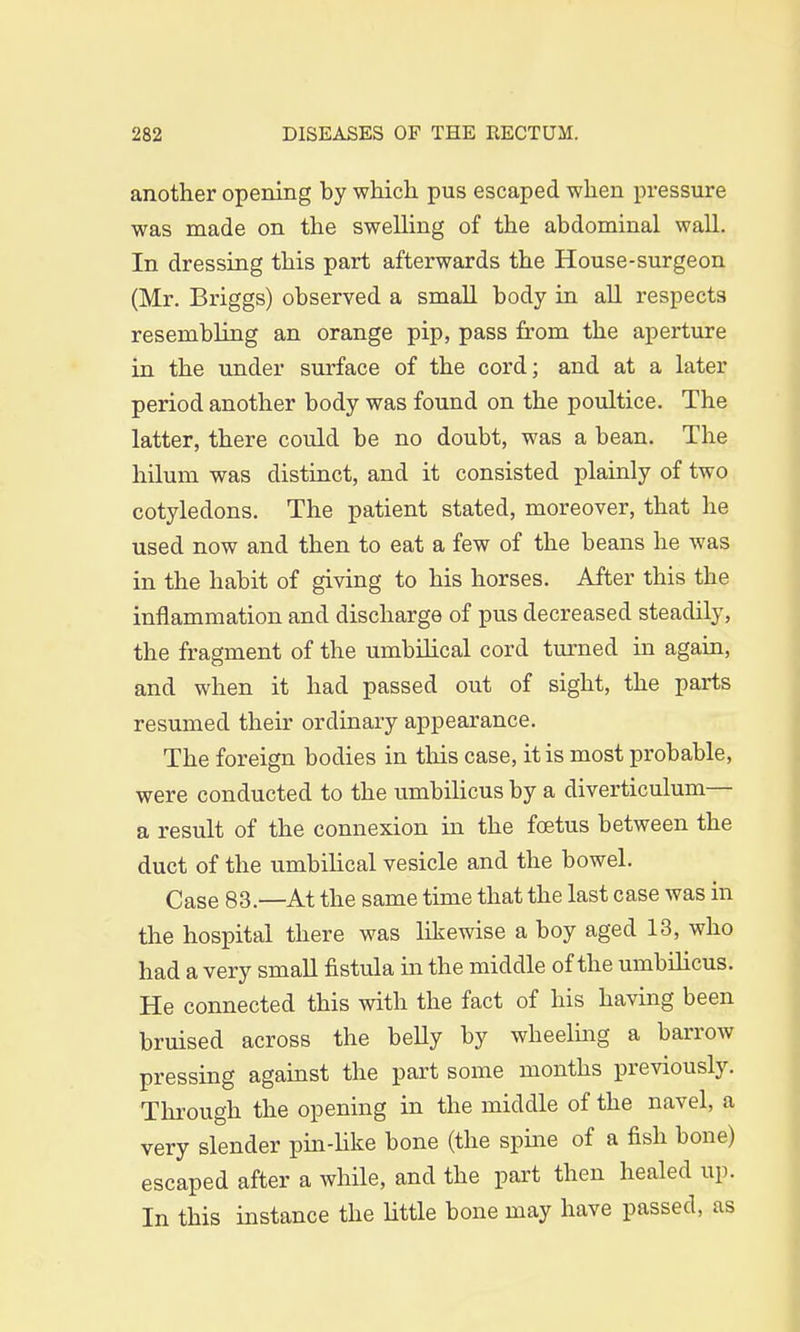another opening by which pus escaped when pressure was made on the swelling of the abdominal wall. In dressing this part afterwards the House-surgeon (Mr. Briggs) observed a small body in all respects resembling an orange pip, pass from the aperture in the under surface of the cord; and at a later period another body was found on the poultice. The latter, there could be no doubt, was a bean. The hilum was distinct, and it consisted plainly of two cotyledons. The patient stated, moreover, that he used now and then to eat a few of the beans he was in the habit of giving to his horses. After this the inflammation and discharge of pus decreased steadily, the fragment of the umbilical cord turned in again, and when it had passed out of sight, the parts resumed their ordinary appearance. The foreign bodies in this case, it is most probable, were conducted to the umbilicus by a diverticulum— a result of the connexion in the foetus between the duct of the umbilical vesicle and the bowel. Case 83— At the same time that the last case was in the hospital there was likewise a boy aged 13, who had a very small fistula in the middle of the umbilicus. He connected this with the fact of his having been bruised across the belly by wheeling a barrow pressing against the part some months previously. Through the opening in the middle of the navel, a very slender pin-like bone (the spine of a fish bone) escaped after a while, and the part then healed up. In this instance the little bone may have passed, as