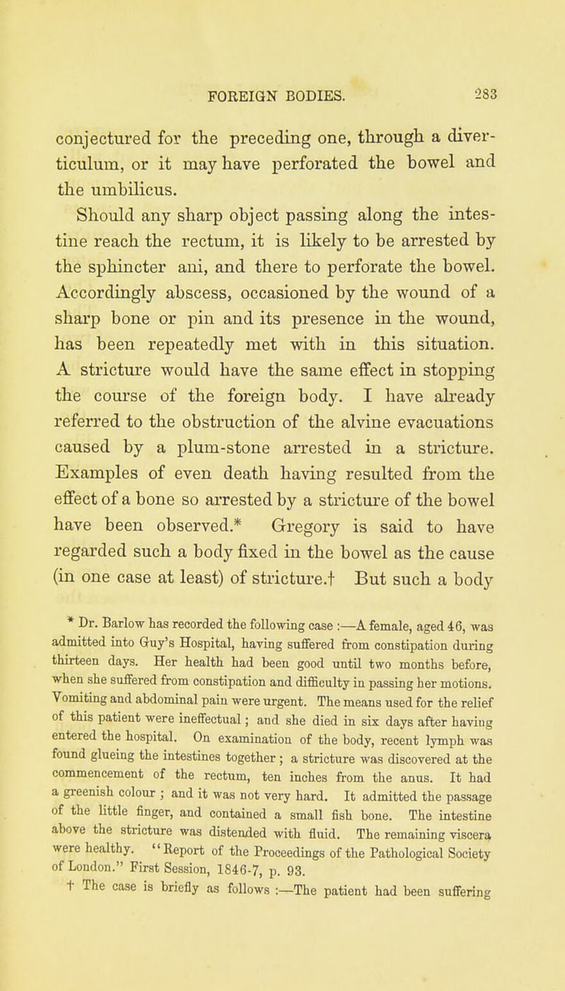 conjectured for the preceding one, through a diver- ticulum, or it may have perforated the bowel and the umbilicus. Should any sharp object passing along the intes- tine reach the rectum, it is likely to be arrested by the sphincter ani, and there to perforate the bowel. Accordingly abscess, occasioned by the wound of a sharp bone or pin and its presence in the wound, has been repeatedly met with in this situation. A stricture would have the same effect in stopping the course of the foreign body. I have already referred to the obstruction of the alvine evacuations caused by a plum-stone arrested in a stricture. Examples of even death having resulted from the effect of a bone so arrested by a stricture of the bowel have been observed.* Gregory is said to have regarded such a body fixed in the bowel as the cause (in one case at least) of stricture.! But such a body * Dr. Barlow has recorded the following case :—A female, aged 46, was admitted into Guy's Hospital, having suffered from constipation during thirteen days. Her health had been good until two months before, when she suffered from constipation and difficulty in passing her motions. Vomiting and abdominal pain were urgent. The means used for the relief of this patient were ineffectual; and she died in six days after having entered the hospital. On examination of the body, recent lymph was found glueing the intestines together; a stricture was discovered at the commencement of the rectum, ten inches from the anus. It had a greenish colour ; and it was not very hard. It admitted the passage of the little finger, and contained a small fish bone. The intestine above the stricture was distended with fluid. The remaining viscera were healthy. Report of the Proceedings of the Pathological Society of London. First Session, 1846-7, p. 93. t The case is briefly as follows -.—The patient had been suffering