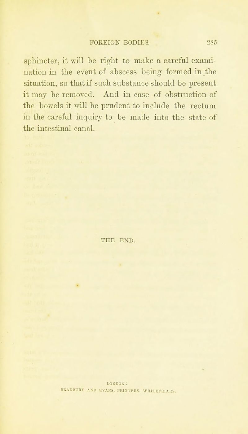 sphincter, it will be right to make a careful exami- nation in the event of abscess being formed in the situation, so that if such substance should be present it may be removed. And in case of obstruction of the bowels it will be prudent to include the rectum in the careful inquiry to be made into the state of the intestinal canal. THE END. LONDON: BRADBURY AND EVANS, PRINTERS, YVIIITEVRIARS.