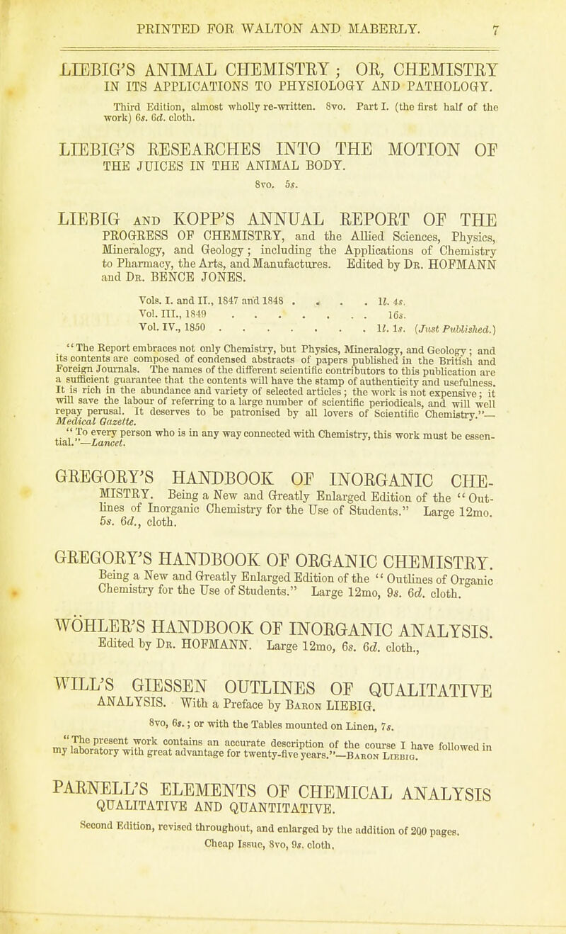 LLEBIG'S ANIMAL CHEMISTRY ; OR, CHEMISTRY IN ITS APPLICATIONS TO PHYSIOLOGY AND PATHOLOGY. Third Edition, almost wholly re-written. 8vo. Part I. (the first half of the work) 6s. 6d. cloth. LIEBIG'S RESEARCHES INTO THE MOTION OE THE JUICES IN THE ANIMAL BODY. 8vo. 5s. LIEBIG and KOPPS ANNUAL REPORT OE THE PROGRESS OP CHEMISTRY, and the Allied Sciences, Physics, Mineralogy, and Geology; including the Applications of Chemistry to Pharmacy, the Arts, and Manufactures. Edited by Dr. HOFMANN and Dr. BENCE JONES. Vols. I. and II., 1S47 and 1848 Vol. III., 1S49 Vol. IV., 1850 . H. 4s. 16s. II. Is. (Just Published.)  The Report embraces not only Chemistry, but Physics, Mineralogy, and Geology; and its contents are composed of condensed abstracts of papers published in the British and Foreign Journals. The names of the different scientific contributors to this publication are a sufficient guarantee that the contents will have the stamp of authenticity and usefulness. It is rich in the abundance and variety of selected articles; the work is not expensive; it will save the labour of referring to a large number of scientific periodicals, and will well repay perusal. It deserves to be patronised by all lovers of Scientific Chemistry — Medical Gazette.  To every person who is in any way connected with Chemistry, this work must be essen- tial. '—Lancet. GREGORY'S HANDBOOK OE INORGANIC CHE- MISTRY. Being a New and Greatly Enlarged Edition of the  Out- lines of Inorganic Chemistry for the Use of Students. Large 12mo. 5s. 6d., cloth. GREGORY'S HANDBOOK OE ORGANIC CHEMISTRY. Being a New and Greatly Enlarged Edition of the  Outlines of Organic Chemistry for the Use of Students. Large 12mo, 9s. Qd. cloth. WOHLER'S HANDBOOK OE INORGANIC ANALYSIS Edited by Dr. HOFMANN. Large 12mo, 6s. 6d. cloth., WILL'S GIESSEN OUTLINES OE QUALITATIVE ANALYSIS. With a Preface by Baron LIEBIG. 8vo, 6s.; or with the Tables mounted on Linen, 7s. mriT!^PrSent ^0rk c°nt?ins an accurate description of the course I have followed in my laboratory with great advantage for twenty-five years.-BAaoN Liebig. Iouowea ln PARNELL'S ELEMENTS OE CHEMICAL ANALYSIS QUALITATIVE AND QUANTITATIVE. Second Edition, revised throughout, and enlarged by the addition of 200 pages. Cheap Issue, 8vo, 9.t. cloth.