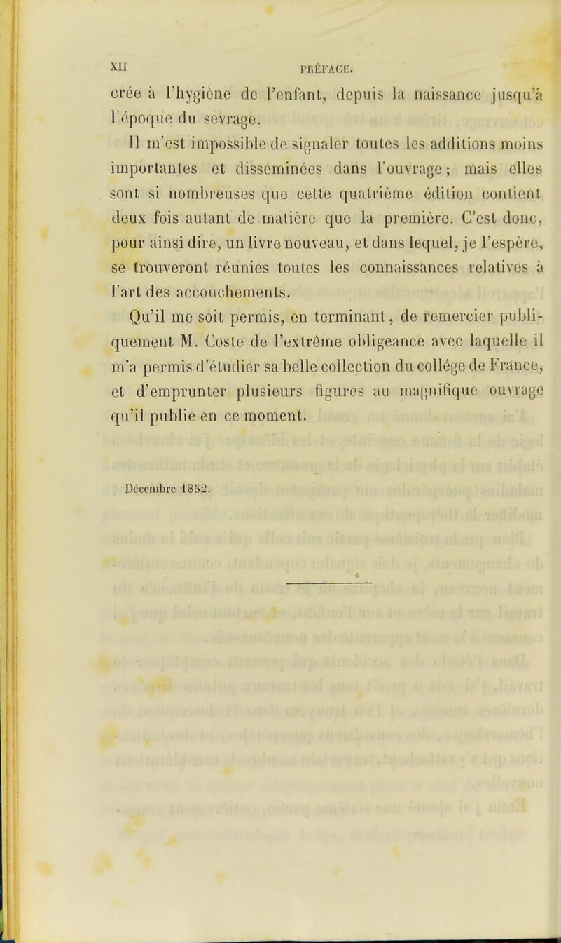crée à l'hygiène de l'enfant, depuis la naissance jusqu'il l'époque du sevrage. Il m'est impossible de signaler toutes les additions moins importantes et disséminées dans l'ouvrage; mais elles sont si nombreuses que cette quatrième édition contient deux fois autant de matière que la première. C'est donc, pour ainsi dire, un livre nouveau, et dans lequel, je l'espère, se trouveront réunies toutes les connaissances relatives à l'art des accouchements. Qu'il me soit permis, en terminant, de remercier publi- quement M. Coste de l'extrême obligeance avec laquelle il m'a permis d'étudier sa belle collection du collège de France, et d'emprunter plusieurs figures au magnifique ouvrage qu'il publie en ce moment. Décembre 1352.
