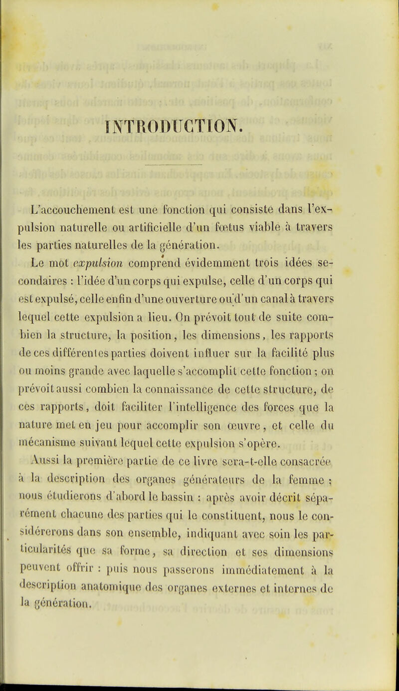 INTRODUCTION. L'accouchement est une fonction qui consiste dans l'ex- pulsion naturelle ou artificielle d'un fœtus viable à travers les parties naturelles de la génération. Le mot expulsion comprend évidemment trois idées se- condaires : l'idée d'un corps qui expulse, celle d'un corps qui est expulsé, celle enfin d'une ouverture ou d'un canal à travers lequel cette expulsion a lieu. On prévoit tout de suite com- bien la structure, la position, les dimensions, les rapports de ces différentes parties doivent influer sur la facilité plus ou moins grande avec laquelle s'accomplit cette fonction ; on prévoit aussi combien la connaissance de cette structure, de ces rapports, doit faciliter l'intelligence des forces que la nature met en jeu pour accomplir son œuvre, et celle du mécanisme suivant lequel cette expulsion s'opère. Aussi la première partie de ce livre scra-t-cllc consacrée à la description des organes générateurs de la femme ; nous étudierons d'abord le bassin : après avoir décrit sépa- rément chacune des parties qui le constituent, nous le con- -iilércrons dans son ensemble, indiquant avec soin les par- ticularités que sa forme, sa direction et ses dimensions peuvent offrir : puis nous passerons immédiatement à la 'l'-senption analomiquo. dos organes externes et internes de la génération.