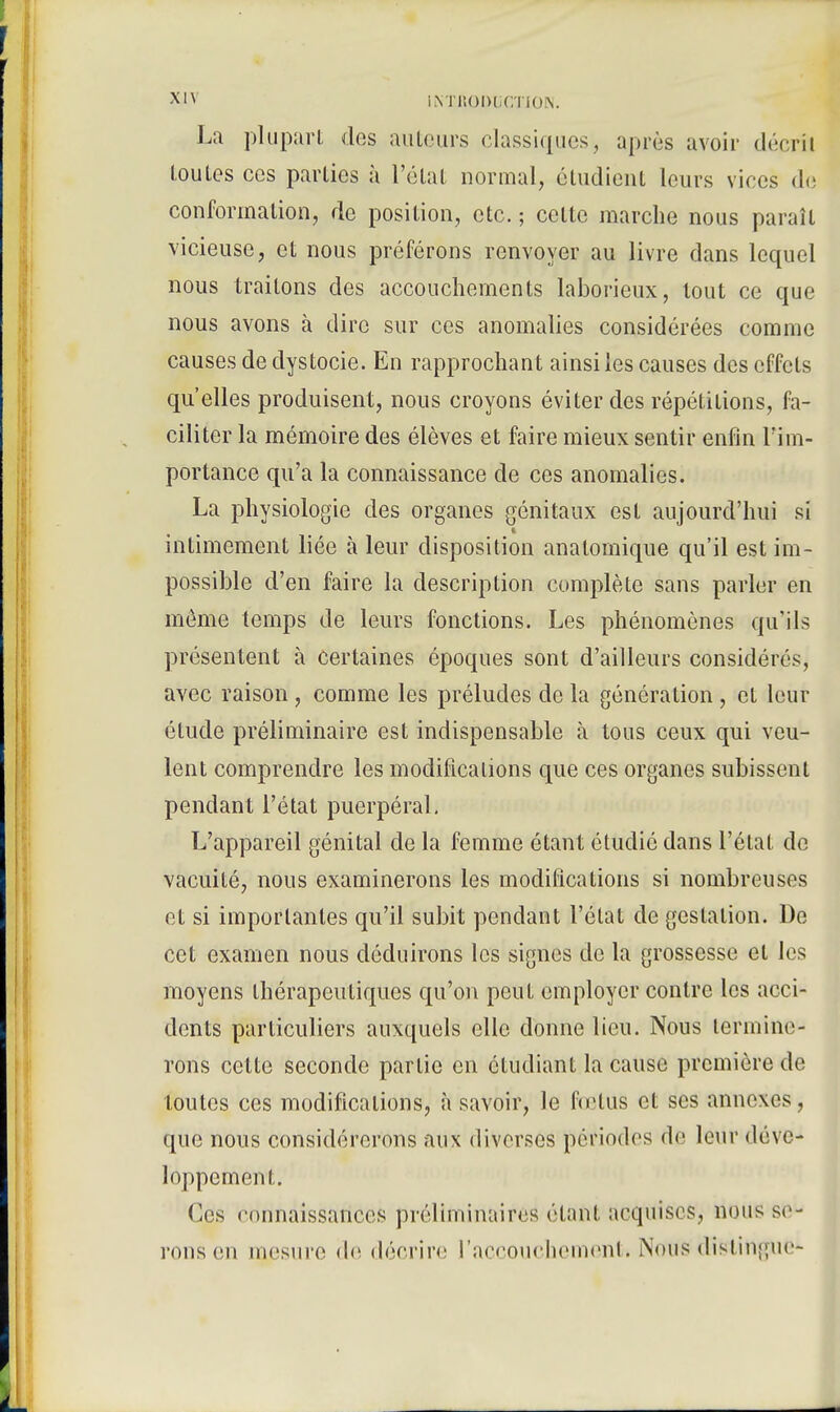 La plupart des auteurs classiques, après avoir décrîl toutes ces parties à l'état normal, étudient leurs vices de conformation, de position, etc. ; celte marche nous paraît vicieuse, et nous préférons renvoyer au livre dans lequel nous traitons des accouchements laborieux, tout ce que nous avons à dire sur ces anomalies considérées comme causes de dystocie. En rapprochant ainsi les causes des effets qu'elles produisent, nous croyons éviter des répétitions, fa- ciliter la mémoire des élèves et faire mieux sentir enfin l'im- portance qu'a la connaissance de ces anomalies. La physiologie des organes génitaux est aujourd'hui si intimement liée à leur disposition analoinique qu'il est im- possible d'en faire la description complète sans parler en môme temps de leurs fonctions. Les phénomènes qu'ils présentent à certaines époques sont d'ailleurs considérés, avec raison, comme les préludes de la génération , cl leur étude préliminaire est indispensable à tous ceux qui veu- lent comprendre les modifications que ces organes subissent pendant l'état puerpéral. L'appareil génital de la femme étant étudié dans l'état de vacuité, nous examinerons les modifications si nombreuses et si importantes qu'il subit pendant l'état de gestation. De cet examen nous déduirons les signes de la grossesse et les moyens thérapeutiques qu'on peut employer contre les acci- dents particuliers auxquels elle donne lieu. Nous termine- rons cette seconde partie en étudiant la cause première de toutes ces modifications, à savoir, le fœtus et ses annexes, que nous considérerons aux diverses périodes de leur déve- loppement. Ces connaissances préliminaires étant acquises, nous se- rons eu mesure <le décrire l'accouchement. Nous distingue*