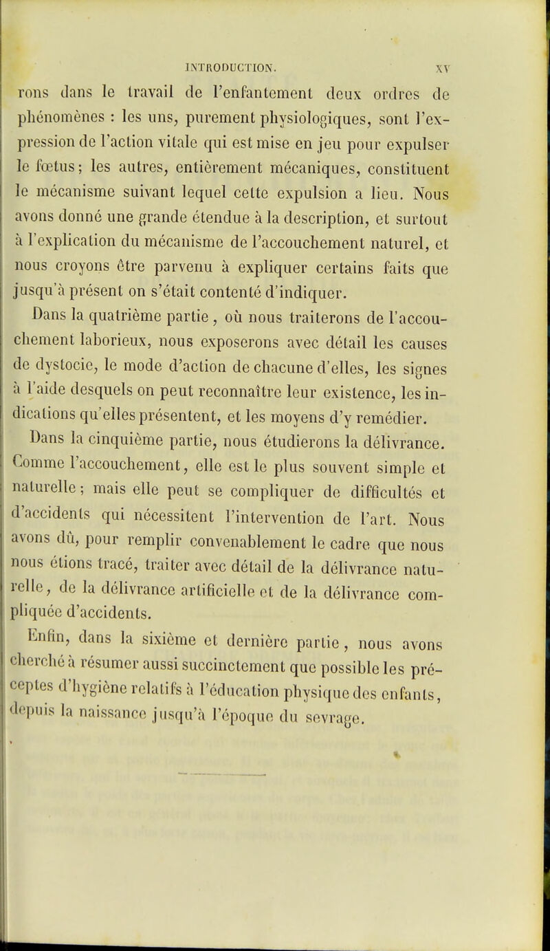 rons dans le travail de l'enfantement deux ordres de phénomènes : les uns, purement physiologiques, sont l'ex- pression de l'action vitale qui est mise en jeu pour expulser le fœtus ; les autres, entièrement mécaniques, constituent le mécanisme suivant lequel cette expulsion a lieu. Nous avons donné une grande étendue à la description, et surtout à l'explication du mécanisme de l'accouchement naturel, et nous croyons être parvenu à expliquer certains faits que jusqu'à présent on s'était contenté d'indiquer. Dans la quatrième partie , où nous traiterons de l'accou- chement laborieux, nous exposerons avec détail les causes de dystocic, le mode d'action de chacune d'elles, les signes à l'aide desquels on peut reconnaître leur existence, les in- dications qu'elles présentent, et les moyens d'y remédier. Dans la cinquième partie, nous étudierons la délivrance. Comme l'accouchement, elle est le plus souvent simple et naturelle ; mais elle peut se compliquer de difficultés et d'accidents qui nécessitent l'intervention de l'art. Nous avons dû, pour remplir convenablement le cadre que nous nous étions tracé, traiter avec détail de la délivrance natu- relle, de la délivrance artificielle et de la délivrance com- pliquée d'accidents. Enfin, dans la sixième et dernière partie, nous avons cherché à résumer aussi succinctement que possible les pré- ceptes d'hygiène relatifs à l'éducation physiquedes enfants, depuis la naiss;mr<> jusqu'à l'époque du sevrage.