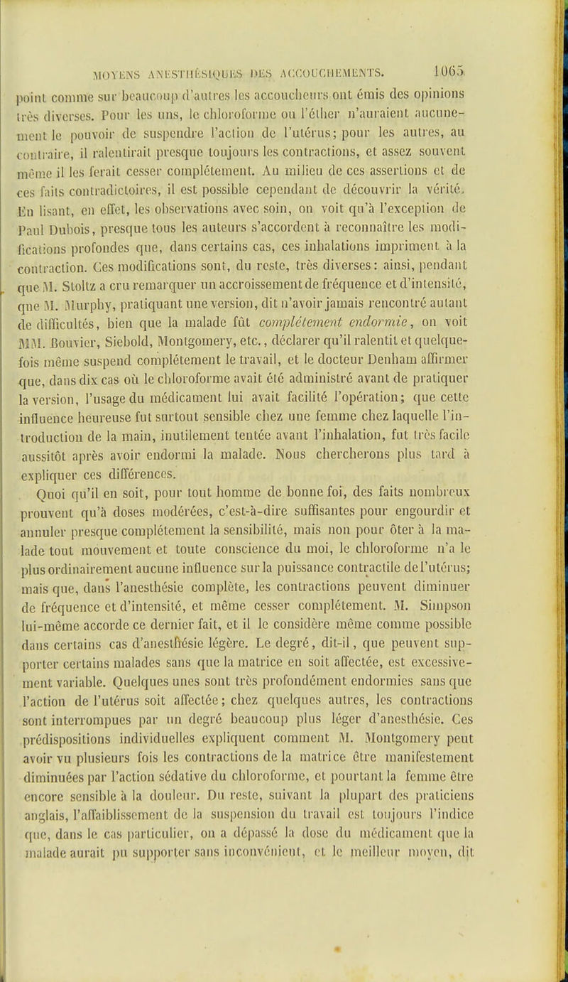 poiiU comme sur beaucoup d'autres les accoucheurs ont émis des opinions très diverses. Pour les uns, le chloroforme ou l'élher n'auraient aucune- ment le pouvoir de suspendre l'action de l'utérus; pour les autres, au contraire, il ralentirait presque toujours les contractions, et assez souvent même il les ferait cesser complètement. Au milieu de ces assertions et de ces faits contradictoires, il est possible cependant de découvrir la vérité, lin lisant, en effet, les observations avec soin, on voit qu'à l'exception de Paul Dubois, presque tous les auteurs s'accordent à reconnaître les modi- fications profondes que, dans certains cas, ces inhalations impriment à la contraction. Ces modifications sont, du reste, très diverses: ainsi, pendant que i\L Stoltz a cru remarquer un accroissement de fréquence et d'intensité, que M. Murphy, pratiquant une version, dit n'avoir jamais rencontré autant de difficultés, bien que la malade fût complètement endormie, on voit MM. Bouvier, Siebold, Montgomery, etc., déclarer qu'il ralentit et quelque- fois même suspend complètement le travail, et le docteur Denham affirmer que, dans dix cas où le chloroforme avait été administré avant de pratiquer la version, l'usage du médicament lui avait facilité l'opération; que cette influence heureuse fut surtout sensible chez une femme chez laquelle l'in- troduction de la main, inutilement tentée avant l'inhalation, fut très facile aussitôt après avoir endormi la malade. Nous chercherons plus tard à expliquer ces différences. Ouoi qu'il en soit, pour tout homme de bonne foi, des faits nombreux prouvent qu'à doses modérées, c'est-à-dire suffisantes pour engourdir et annuler presque complètement la sensibilité, mais non pour ôter à la ma- lade tout mouvement et toute conscience du moi, le chloroforme n'a le plus ordinairement aucune influence sur la puissance contractile del'utérus; mais que, dans l'anesthésie complète, les contractions peuvent diminuer de fréquence et d'intensité, et même cesser complètement. M. Simpson lui-même accorde ce dernier fait, et il le considère même comme possible dans certains cas d'anestfiésie légère. Le degré, dit-il, que peuvent sup- porter certains malades sans que la matrice en soit affectée, est excessive- ment variable. Quelques unes sont très profondément endormies sans que l'action de l'utérus soit affectée ; chez quelques autres, les contractions sont interrompues par un degré beaucoup plus léger d'anesthésie. Ces prédispositions individuelles expliquent comment M. Montgomery peut avoir vu plusieurs fois les contractions de la matrice être manifestement diminuées par l'action sédative du chloroforme, et pourtant la femme être encore sensible ii la douleur. Du reste, suivant la plupart des praticiens anglais, l'affaiblissement de la suspension du travail est toujours l'indice (pic, dans le cas particulier, on a dépassé la dose du médicament que la maladeaurait pu supporter sans inconvénient, ci. le meilleur moyen, djt