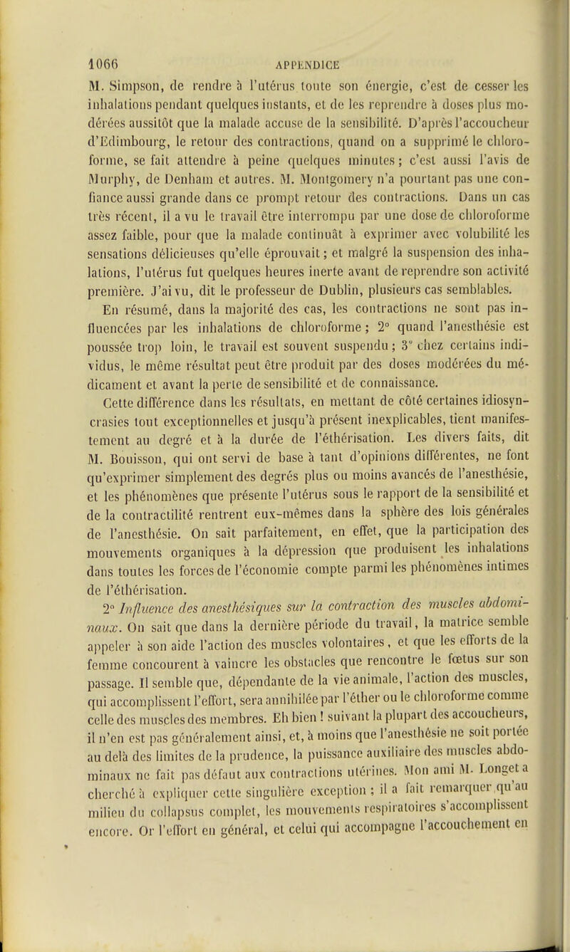 M. Simpson, de rendre à l'utérus toute son énergie, c'est de cesser les inhalations pendant quelques instants, et de les reprendre à doses plus mo- dérées aussitôt que la malade accuse de la sensibilité. D'après l'accoucheur d'Edimbourg, le retour des contractions, quand on a supprimé le chloro- forme, se fait attendre à peine quelques minutes; c'est aussi l'avis de Marphy, de Denham et autres. M. Montgomery n'a pourtant pas une con- fiance aussi grande dans ce prompt retour des contractions. Dans un cas très récent, il a vu le travail être interrompu par une dose de chloroforme assez faible, pour que la malade continuât à exprimer avec volubilité les sensations délicieuses qu'elle éprouvait; et malgré la suspension des inha- lations, l'utérus fut quelques heures inerte avant de reprendre son activité première. J'ai vu, dit le professeur de Dublin, plusieurs cas semblables. En résumé, dans la majorité des cas, les contractions ne sont pas in- fluencées par les inhalations de chloroforme ; 2° quand l'aneslhésie est poussée trop loin, le travail est souvent suspendu; 3° chez certains indi- vidus, le même résultat peut être produit par des doses modérées du mé- dicament et avant la perte de sensibilité et de connaissance. Cette différence dans les résultats, en mettant de côté certaines idiosyn- crasies tout exceptionnelles et jusqu'à présent inexplicables, tient manifes- tement au degré et à la durée de l'éthérisation. Les divers faits, dit M. Bouisson, qui ont servi de base à tant d'opinions différentes, ne font qu'exprimer simplement des degrés plus ou moins avancés de l'aneslhésie, et les phénomènes que présente l'utérus sous le rapport de la sensibilité et de la conlractilité rentrent eux-mêmes dans la sphère des lois générales de l'anesthésie. On sait parfaitement, en effet, que la participation des mouvements organiques à la dépression que produisent les inhalations dans toutes les forces de l'économie compte parmi les phénomènes intimes de l'éthérisation. 2° Influence des anesthésiques sur la contraction des muscles abdomi- naux. On sait que dans la dernière période du travail, la matrice semble appeler à son aide l'action des muscles volontaires, et que les efforts de la femme concourent à vaincre les obstacles que rencontre le fœtus sur son passage. Il semble que, dépendante de la vie animale, l'action des muscles, qui accomplissent l'effort, sera annihilée par l'éther ou le chloroforme comme celle des muscles des membres. Eh bien ! suivant la plupart des accoucheurs, il n'en est pas généralement ainsi, et, à moins que l'aneslhésie ne soit portée au delà des limites de la prudence, la puissance auxiliaire des muscles abdo- minaux ne fait pas défaut aux contractions utérines. Mon ami M- Longeta cherché à expliquer cette singulière exception ; il a fait remarquer qu'au milieu du collapsus complet, les mouvements respiratoires s'accomplissent encore. Or l'effort en général, et celui qui accompagne l'accouchement en