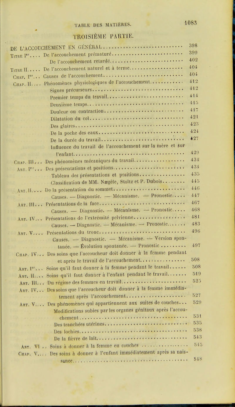 TROISIÈME PARTIE. DE L'ACCOUCHEMENT EN GÉNÉRAL 398 Titre 1er. • • • De l'accouchement prématuré 399 De l'accouchement retardé 402 Titiie II De l'accouchement naturel et à terme 404 Chap. I... Causes de l'accouchement 404 Cbap. IL.* • Phénomènes physiologiques de l'accouchement 412 Signes précurseurs 412 Premier temps du travail 414 Deuxième temps 41.> Douleur ou contraction 417 Dilatation du col 421 Des glaires. 42 a De la poche des eaux •••• 424 De la durée du travail ■*27 Influence du travail de l'accouchement sur la mère et sur l'enfant 429 Chap. 111... Des phénomènes mécaniques du travail 434 Art. Ier... Des présentations et positions... • 43i Tableau des présentations et positions 435 Classification de MM. Nsegèle, Stoltz et P. Dubois 445 Art. 11 De la présentation du sommet 446 Causes.—Diagnostic. —Mécanisme. —Pronostic 447 Art. Mi 4 < Présentations de la face 467 Causes. — Diagnostic. — Mécanisme. — Pronostic 468 Art. IV... Présentations de l'extrémité pelvieune 481 Causes. — Diagnostic. —Mécanisme. — Pronostic 483 Art. V Présentations du tronc 496 Causes. — Diagnostic. — Mécanisme. — Version spon- tanée. — Évolution spontanée. — Pronostic 497 Chap. IV... Des soins que l'accoucheur doit donner à la femme pendant et après le travail de l'accouchement 508 Art. Ier... Soins qu'il faut donner à la femme pendant le travail 508 Art. II.... Soins qu'il faut donner à l'enfant pendant le travail 519 Art. III... Du régime des femmes en travail 525 Art. IV... Des soins que l'accoucheur doit donner à la femme immédia- tement après l'accouchement ■>-' ART. y Des phénomènes qui appartiennent aux suites de couches... 52!) Modifications subies parles organes génitaux après l'accou- chement ^3I Des tranchées utérines 835 Des lochies s38 De la fièvre de lait S*3 Art. VI .. Soins à donner h la femme en couches 5<5 Chap. V... . Des soins à donner à l'enfant immédiatement après sa nais- SIS fiance.