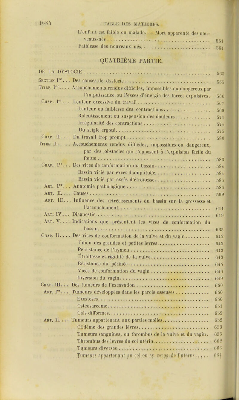 L'WM TABLE DES M ATJKRKS. L'enfuat est faible ou malade. — Mort apparente des nou- veaux-nés 55j Faiblesse des nouveaux-nés r,i,i QUATRIÈME PARTIE. DE LA DYSTOC1E 5C3 Section Ve... Des causes de dystocie Titre Ier Accouchements rendus difficiles, impossibles ou dangereux par l'impuissance ou l'excès d'énergie des forces expulsivcs. 566 Ciiap. 1er... Lenteur excessive du travail g0'7 Lenteur ou faiblesse des contractions 5G9 Ralentissement ou suspension des douleurs 571 Irrégularité des contractions 574 Du seigle ergoté 575 Chap. II. .. . Du travail trop prompt 580 Titre II Accouchements rendus difficiles, impossibles ou dangereux, par des obstacles qui s'opposent à l'expulsion facile du fœtus 583 Chap. Ier.. . Des vices de conformation du bassin 584 Bassin vicié par excès d'amplitude 584 Bassin vicié par excès d'étroitesse 586 Art. I... Anatomie pathologique 586 Art. II... . Causes , 599 Art. III... Influence des rétrécissements du bassin sur la grossesse et l'accouchement 611 Art. IV... Diagnostic 619 Art. V Indications que présentent les vices de conformation du bassin 635 Chap. II.... Des vices de conformation de la vulve, et du vagin 642 Union des grandes et petites lèvres 642 Persistance de l'hymeu 643 Étroitesse et rigidité de la vulve 643 Résistance du périnée 645 Vices de conformation du vagin 646 Inversion du vagin. 649 Chap. III... Des tumeurs de l'excavation 650 Art. 1er... Tumeurs développées dans les parois osseuses 650 Exostoses 650 Ostéosarcome 651 Cals difformes 652 Art. II.... Tumeurs appartenant aux parties molles 652 OEdème des grandes lèvres 653 Tumeurs sanguines, ou thrombus de la vulve et du vagin. 653 Thrombus des lèvres du col utérin 662 Tumeurs diverses 66:! Tiunniir-f! appartenant, nu co| ou au erps de l'utérus,,,,, 66j