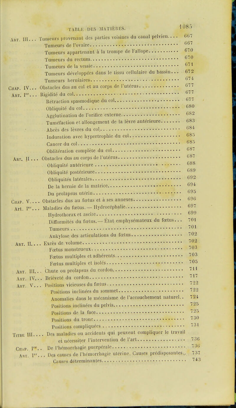 Art. P Art. H TABLli DIS S MATIÈRES. 108') Art. III... Tumeurs provenant des parties voisines du canal pelvien... . 6'67 Turheurs de l'ovaire (>6T Tumeurs appartenant à la trompe de Fallope 670 Tumeurs du rectum 6/0 Tumeurs de la vessie 6/1 Tumeurs développées dans le tissu cellulaire du bassin... 672 Tumeurs herniaires 5 674 Chap. IV... Obstacles dus au col et au corps de l'utérus 67 7 Rigidité du col 677 Rétraction spasmodique du col 677 Obliquité du col 680 Agglutination de l'orifice externe 682 Tuméfaction et allongement de la lèvre antérieure 683 Abcès des lèvres du col. 681 Induration avec hypertrophie du col 68à Cancer du col 68^ Oblitération complète du col 687 Obstacles dus au corps de l'utérus 687 Obliquité antérieure 688 Obliquité postérieure 689 Obliquités latérales 692 De la hernie de la matrice 694 Du prolapsus utérin 69o Chap. V.... Obstacles dus au fœtus et à ses annexes 696 Art. Ier... Maladies du fœtus. — Hydrocéphalie 697 Hydrothorax et asciie 699 Difformités du fœtus. — État emphysémateux du fœtus... 701 Tumeurs 701 Ankylose des articulations du fœtus 02 Art. II Excès de volume • 702 Fœtus monstrueux 703 Fœtus multiples et adhérents. 703 Fœtus multiples et isolés 705 Art. III.. • Chute ou prolapsus du cordon 711 Art. IV... Brièveté du cordon 717 Art. V... Positions vicieuses du fœtus 722 Positions inclinées du sommet 722 Anomalies dans le mécanisme de l'accouchement naturel.. 721 Positions inclinées du pelvis 725 Positions de la face • 728 Positions du tronc 730 Positions compliquées 731 Titre ni Des maladies ou accidents qui peuvent compliquer le travail et nécessiter l'intervention de l'art 736 Chap. Ier.. De l'hémorrhagie puerpérale 30 \,u. I... Des causes de l'hémorrhagie utérine, Causes prédisposantes... 7:17 Çauses déterminantes 743