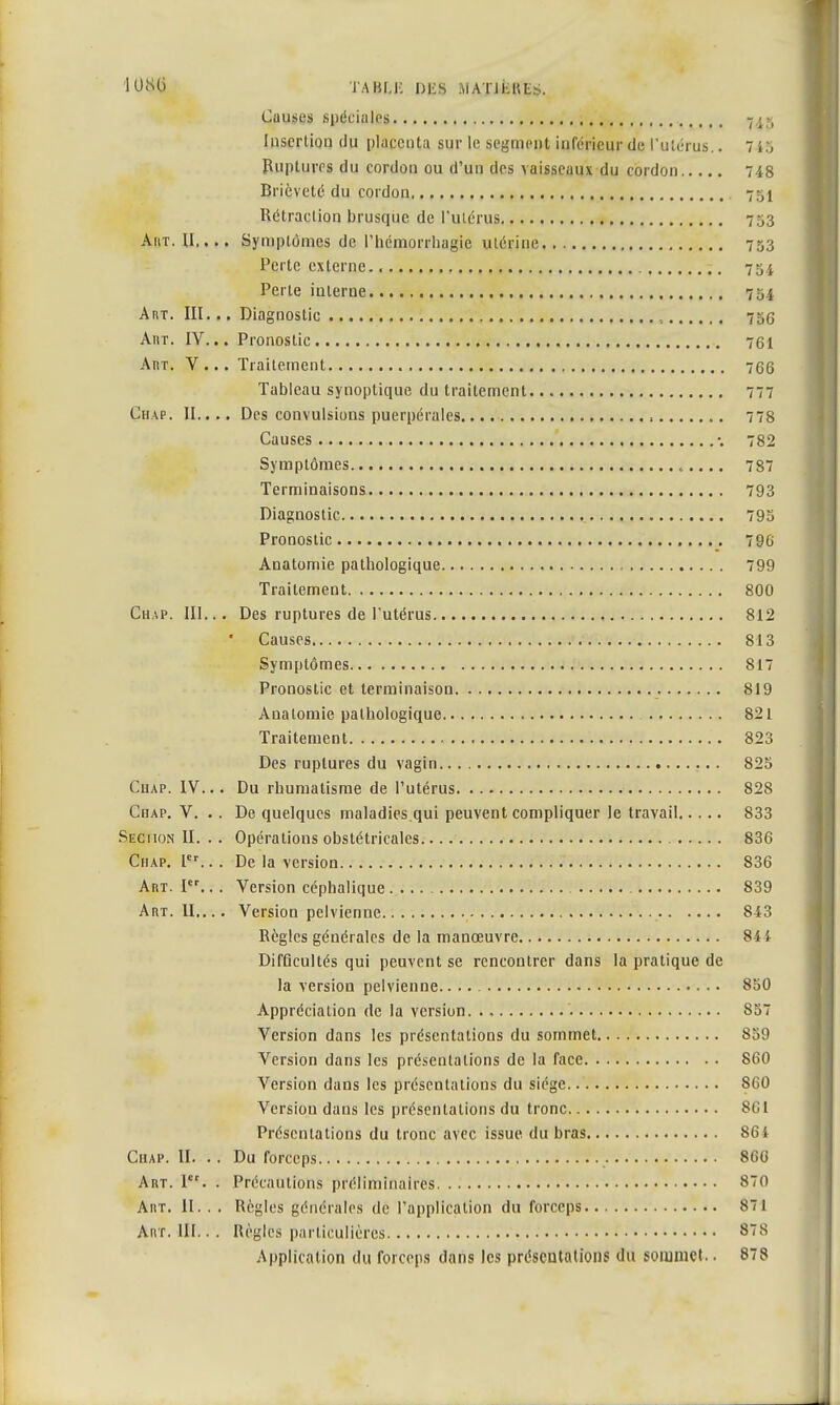 Causes spéciales 745 Insertion du placenta sur le segment inférieur de l'utérus.. 7 15 Ruptures du cordon ou d'un des vaisseaux du cordon 748 Brièveté du cordon 75^ Rétraction brusque de l'utérus 753 AitT. U,... Symptômes de l'hémorrliagie utérine 753 Perte externe. 754 Perte interne 754 Art. III. .. Diagnostic , 756 AnT. IV... Pronostic 761 Art. Y... Traitement 766 Tableau synoptique du traitement 777 Chap. II.... Des convulsions puerpérales , 778 Causes •. 782 Symptômes 787 Terminaisons 793 Diagnostic 795 Pronostic 796 Anatomie pathologique 799 Traitement 800 Chap. III... Des ruptures de l'utérus 812 Causes 813 Symptômes 817 Pronostic et terminaison 819 Auatomie pathologique 821 Traitement 823 Des ruptures du vagin 825 Ciiap. IV... Du rhumatisme de l'utérus 828 Chap. V. .. De quelques maladies.qui peuvent compliquer le travail 833 Seciion II. . . Opérations obstétricales... 836 Chap. 1er.. . De la version 836 Art. Ier.. . Version céphalique 839 Art. II.... Version pelvienne 843 Règles générales de la manœuvre 84} DifGcultés qui peuvent se rencontrer dans la pratique de la version pelvienne. 850 Appréciation de la version. ., S57 Version dans les présentations du sommet 859 Version dans les présentations de la face 860 Version dans les présentations du siège 860 Version dans les présentations du tronc 861 Présentations du tronc avec issue du bras 864 Chap. II. .. Du forceps 866 Art. I. . Précautions préliminaires 870 Aiit. II. . . Règles générales de l'application du forceps 871 Anr. III.. . Règles particulières 878 Application du forceps dans les présentations du sommet.. 878