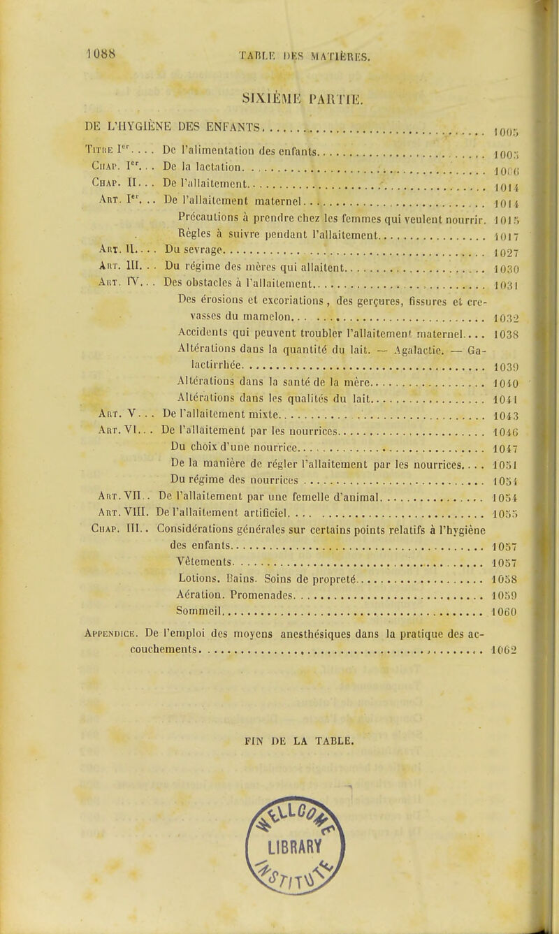 SIXIÈME PARTIE. DE L'HYGIÈNE DES ENFANTS im Titiie Ier. .. . De l'alimentation des enfants JOO.'l Ciiap. Ier.. . De la lactation _ # _ J0 ,; Chap. II... De l'allaitement Art. Ier. .. De l'allaitement maternel jOU Précautions à prendre chez les femmes qui veulent nourrir. 101.*. Règles à suivre pendant l'allaitement ion Art. II.. . . Du sevrage I027 Art. UI. . . Du régime des mères qui allaitent 1030 Aht. IV.. . Des obstacles à l'allaitement 1031 Des érosions et excoriations, des gerçures, fissures et cre- vasses du mamelon 1032 Accidents qui peuvent troubler ral!aitemen< maternel 1038 Altérations dans la quantité du lait. — Agalaclie. — Ga- lactirrhée 1039 Altérations dans la santé de la mère 10î0 Altérations dans les qualités du lait 104 I Aur. V. . . De l'allaitement mixte 1043 Art. VI... De l'allaitement par les nourrices 1040 Du choix d'une nourrice 1047 De la manière de régler l'allaitement par les nourrices.... 1051 Du régime des nourrices 105 i Art. VII.. De l'allaitement par une femelle d'animal 1054 Art. VIII. De l'allaitement artificiel lOSo Ciiap. UI.. Considérations générales sur certains points relatifs à l'hygiène des enfants 1057 Vêtements 1057 Lotions. Bains. Soins de propreté 1058 Aération. Promenades 1059 Sommeil IOôO Appendice. De l'emploi des moyens anesthésiques dans la pratique des ac- couchements , , . 10012 FIN DE LA TABLE. LIBRARY 1