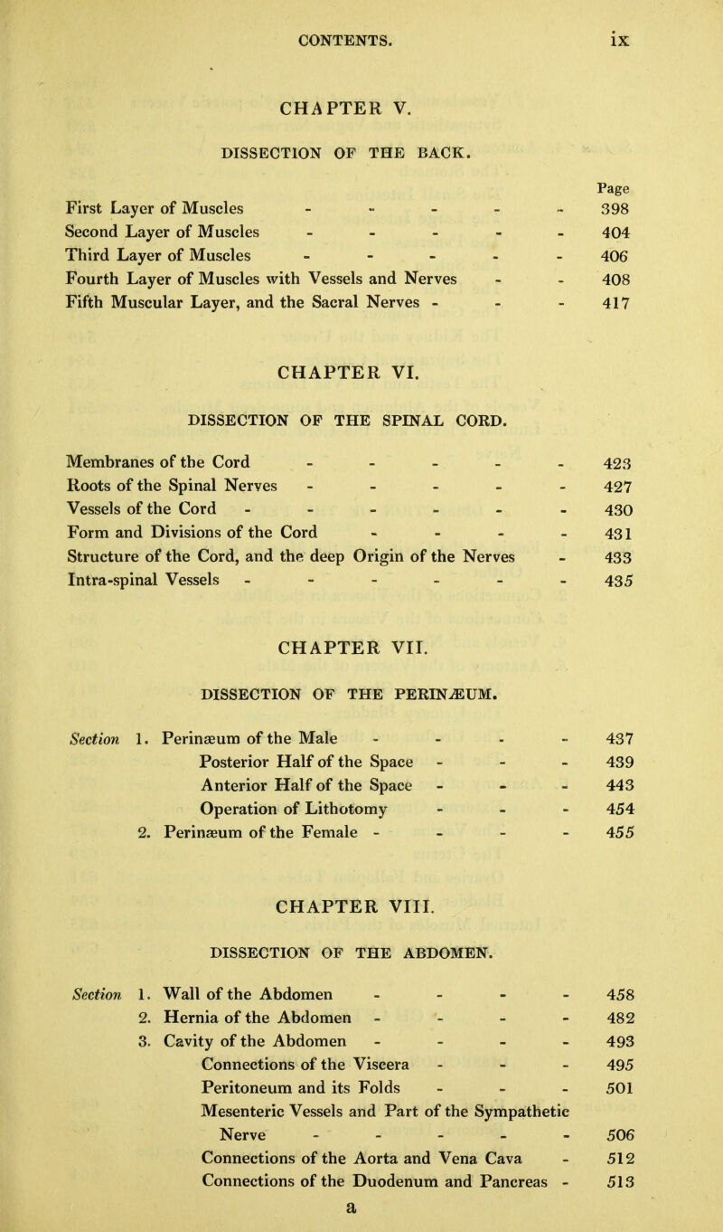 CHAPTER V. DISSECTION OF THE BACK. Page First Layer of Muscles - •• - - -398 Second Layer of Muscles ----- 404 Third Layer of Muscles - - ... 406 Fourth Layer of Muscles with Vessels and Nerves - - 408 Fifth Muscular Layer, and the Sacral Nerves - - - 417 CHAPTER VI. DISSECTION OP THE SPINAL CORD. Membranes of the Cord - 423 Roots of the Spinal Nerves - - - - - 427 Vessels of the Cord ------ 430 Form and Divisions of the Cord - - - - 431 Structure of the Cord, and the deep Origin of the Nerves - 433 Intra-spinal Vessels - - - - -435 CHAPTER VII. DISSECTION OF THE PERINEUM. Section 1. Perinaeum of the Male Posterior Half of the Space Anterior Half of the Space Operation of Lithotomy 2. Perinaeum of the Female - CHAPTER VIII. DISSECTION OF THE ABDOMEN. Section 1. Wall of the Abdomen - 458 2. Hernia of the Abdomen - - - 482 3. Cavity of the Abdomen - 493 Connections of the Viscera ... 495 Peritoneum and its Folds - - - 501 Mesenteric Vessels and Part of the Sympathetic Nerve ----- 506 Connections of the Aorta and Vena Cava - 512 Connections of the Duodenum and Pancreas - 513 a 437 439 443 454 455