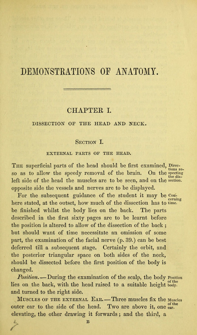 DEMONSTRATIONS OF ANATOMY. CHAPTER I. DISSECTION OF THE HEAD AND NECK. Section I. EXTERNAL PARTS OF THE HEAD. The superficial parts of the head should be first examined, Direc- . tions re- so as to allow the speedy removal of the brain. On the specting r J the dis- left side of the head the muscles are to be seen, and on the section, opposite side the vessels and nerves are to be displayed. For the subsequent guidance of the student it may be Con- cerning here stated, at the outset, how much of the dissection has to time, be finished whilst the body lies on the back. The parts described in the first sixty pages are to be learnt before the position is altered to allow of the dissection of the back ; but should want of time necessitate an omission of some part, the examination of the facial nerve (p. 39.) can be best deferred till a subsequent stage. Certainly the orbit, and the posterior triangular space on both sides of the neck, should be dissected before the first position of the body is changed. Position. — During the examination of the scalp, the body Position lies on the back, with the head raised to a suitable height body, and turned to the right side. Muscles of the external Ear.—Three muscles fix the Muscles outer ear to the side of the head. Two are above it, one ear!16 elevating, the other drawing it forwards ; and the third, a