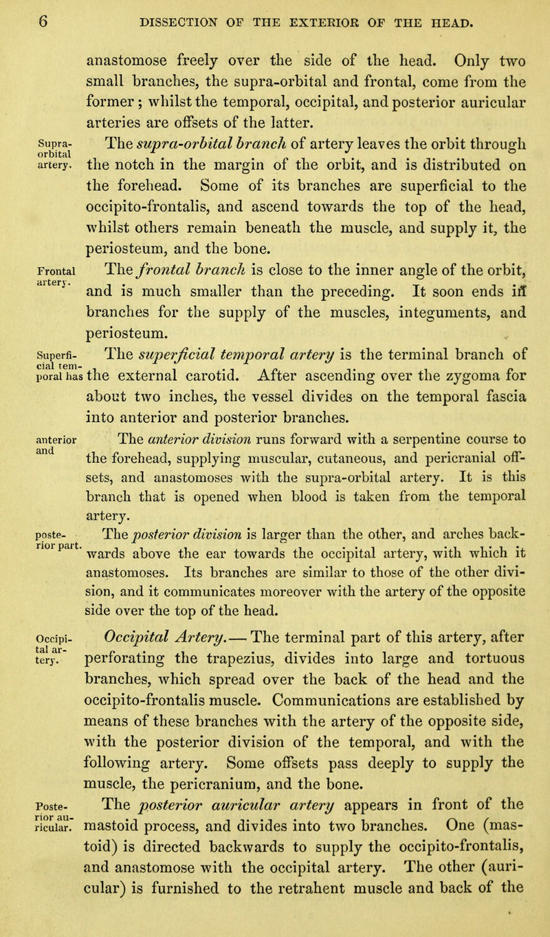 anastomose freely over the side of the head. Only two small branches, the supra-orbital and frontal, come from the former ; whilst the temporal, occipital, and posterior auricular arteries are offsets of the latter, supra- The supra-orbital branch of artery leaves the orbit through orbital . . ... artery, the notch in the margin of the orbit, and is distributed on the forehead. Some of its branches are superficial to the occipito-frontalis, and ascend towards the top of the head, whilst others remain beneath the muscle, and supply it, the periosteum, and the bone. Frontal The frontal branch is close to the inner angle of the orbit, dlteri* and is much smaller than the preceding. It soon ends ill branches for the supply of the muscles, integuments, and periosteum. superfi- The superficial temporal artery is the terminal branch of poraihasthe external carotid. After ascending over the zygoma for about two inches, the vessel divides on the temporal fascia into anterior and posterior branches, anterior The anterior division runs forward with a serpentine course to the forehead, supplying muscular, cutaneous, and pericranial off- sets, and anastomoses with the supra-orbital artery. It is this branch that is opened when blood is taken from the temporal artery. poste- The posterior division is larger than the other, and arches back- nor pai t. war(jg akove ^e ear towards the occipital artery, with which it anastomoses. Its branches are similar to those of the other divi- sion, and it communicates moreover with the artery of the opposite side over the top of the head. ocdpi- Occipital Artery.— The terminal part of this artery, after tery.1 perforating the trapezius, divides into large and tortuous branches, which spread over the back of the head and the occipito-frontalis muscle. Communications are established by means of these branches with the artery of the opposite side, with the posterior division of the temporal, and with the following artery. Some offsets pass deeply to supply the muscle, the pericranium, and the bone. Poste- The posterior auricular artery appears in front of the ricuiar. mastoid process, and divides into two branches. One (mas- toid) is directed backwards to supply the occipito-frontalis, and anastomose with the occipital artery. The other (auri- cular) is furnished to the retrahent muscle and back of the
