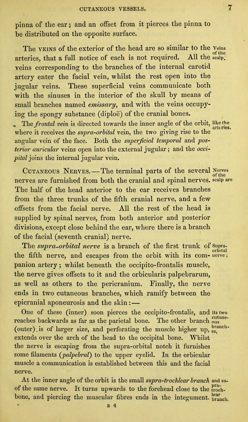 pinna of the ear; and an offset from it pierces the pinna to be distributed on the opposite surface. The veins of the exterior of the head are so similar to the Veins arteries, that a full notice of each is not required. All the scalp,, veins corresponding to the branches of the internal carotid artery enter the facial vein, whilst the rest open into the jugular veins. These superficial veins communicate both with the sinuses in the interior of the skull by means of small branches named emissary, and with the veins occupy- ing the spongy substance (diploe) of the cranial bones. w The frontal vein is directed towards the inner angle of the orbit, like the J t . . . . arteries. where it receives the supra-orbital vein, the two giving rise to the angular vein of the face. Both the superficial temporal and pos- terior auricular veins open into the external jugular; and the occi- pital joins the internal jugular vein. Cutaneous Nerves.—The terminal parts of the several Nerves r m of the nerves are furnished from both the cranial and spinal nerves, scalp are The half of the head anterior to the ear receives branches from the three trunks of the fifth cranial nerve, and a few offsets from the facial nerve. All the rest of the head is supplied by spinal nerves, from both anterior and posterior divisions, except close behind the ear, where there is a branch of the facial (seventh cranial) nerve. The supra-orbital nerve is a branch of the first trunk of Supra- ... orbital the fifth nerve, and escapes from the orbit with its com- nerve; panion artery; whilst beneath the occipito-frontalis muscle, the nerve gives offsets to it and the orbicularis palpebrarum, as well as others to the pericranium. Finally, the nerve ends in two cutaneous branches, which ramify between the epicranial aponeurosis and the skin: — One of these (inner) soon pierces the occipito-frontalis, and its two reaches backwards as far as the parietal bone. The other branch ous (outer), is of larger size, and perforating the muscle higher up, e™nch extends over the arch of the head to the occipital bone. Whilst the nerve is escaping from the supra-orbital notch it furnishes some filaments (palpebral) to the upper eyelid. In the orbicular muscle a communication is established between this and the facial nerve. At the inner angle of the orbit is the small supra-trochlear branch and su- of the same nerve. It turns upwards to the forehead close to the troch- bone, and piercing the muscular fibres ends in the integument, branch.