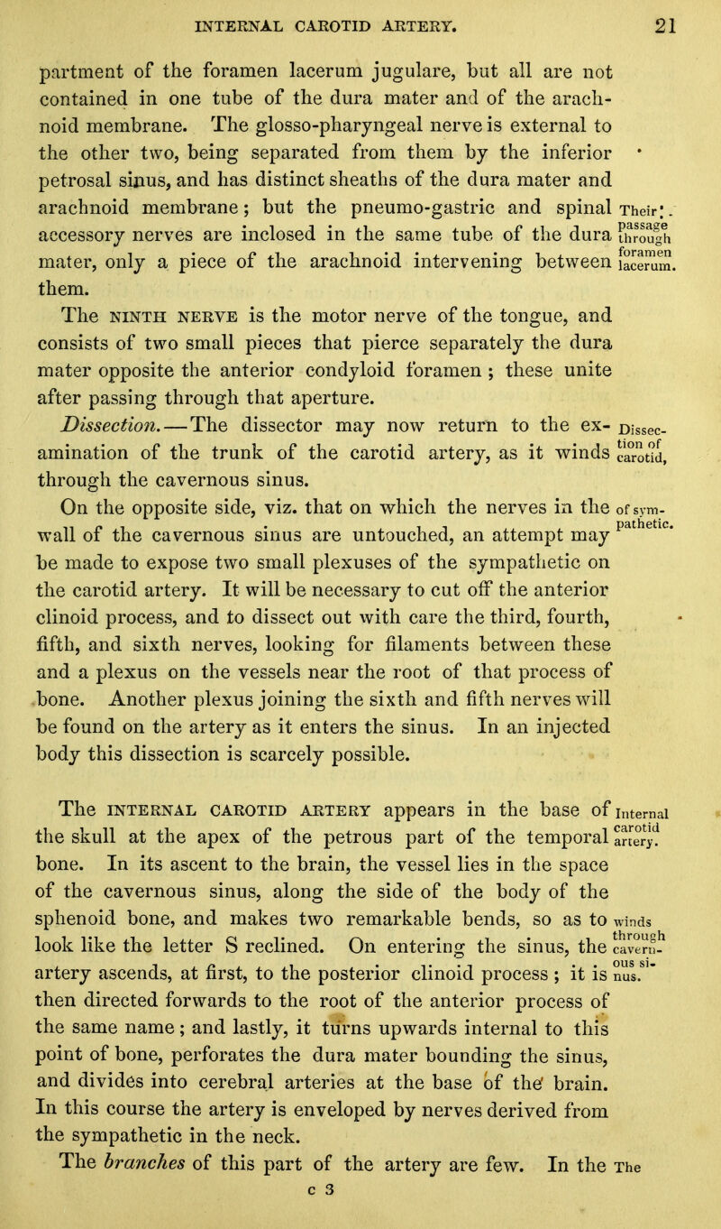 partmeat of the foramen lacerum jugulare, but all are not contained in one tube of the dura mater and of the arach- noid membrane. The glosso-pharyngeal nerve is external to the other two, being separated from them by the inferior petrosal sinus, and has distinct sheaths of the dura mater and arachnoid membrane; but the pneumo-gastric and spinal Their;. accessory nerves are inclosed in the same tube of the dura through mater, only a piece of the arachnoid intervening between faSmm. them. The ninth nerve is the motor nerve of the tongue, and consists of two small pieces that pierce separately the dura mater opposite the anterior condyloid foramen ; these unite after passing through that aperture. Dissection. — The dissector may now return to the ex- Dissec- amination of the trunk of the carotid artery, as it winds carotid, through the cavernous sinus. On the opposite side, viz. that on which the nerves in the of sym- wall of the cavernous sinus are untouched, an attempt may pathetlc* be made to expose two small plexuses of the sympathetic on the carotid artery. It will be necessary to cut off the anterior clinoid process, and to dissect out with care the third, fourth, fifth, and sixth nerves, looking for filaments between these and a plexus on the vessels near the root of that process of .bone. Another plexus joining the sixth and fifth nerves will be found on the artery as it enters the sinus. In an injected body this dissection is scarcely possible. The internal carotid artery appears in the base of internal the skull at the apex of the petrous part of the temporal artery? bone. In its ascent to the brain, the vessel lies in the space of the cavernous sinus, along the side of the body of the sphenoid bone, and makes two remarkable bends, so as to winds look like the letter S reclined. On entering the sinus, the caven? artery ascends, at first, to the posterior clinoid process ; it is then directed forwards to the root of the anterior process of the same name; and lastly, it turns upwards internal to this point of bone, perforates the dura mater bounding the sinus, and divides into cerebral arteries at the base of the' brain. In this course the artery is enveloped by nerves derived from the sympathetic in the neck. The branches of this part of the artery are few. In the The c 3