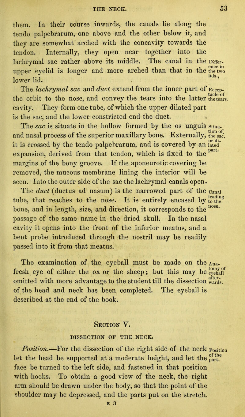 them. In their course inwards, the canals lie along the tendo palpebrarum, one above and the other below it, and they are somewhat arched with the concavity towards the tendon. Internally, they open near together into the lachrymal sac rather above its middle. The canal in the Differ- upper eyelid is longer and more arched than that in the the two lower lid. The lachrymal sac and duct extend from the inner part of Recep- the orbit to the nose, and convey the tears into the latter the tears, cavity. They form one tube, of which the upper dilated part is the sac, and the lower constricted end the duct. * The sac is situate in the hollow formed by the os unguis situa- and nasal process of the superior maxillary bone. Externally, the sac, it is crossed by the tendo palpebrarum, and is covered by an Stei expansion, derived from that tendon, which is fixed to the part* margins of the bony groove. If the aponeurotic covering be removed, the mucous membrane lining the interior will be seen. Into the outer side of the sac the lachrymal canals open. The duct (ductus ad nasum) is the narrowed part of the canal tube, that reaches to the nose. It is entirely encased by \TtheS bone, and in length, size, and direction, it corresponds to the nose* passage of the same name in the dried skull. In the nasal cavity it opens into the front of the inferior meatus, and a bent probe introduced through the nostril may be readily passed into it from that meatus. The examination of the eyeball must be made on the Ana- fresh eye of either the ox or the sheep; but this may be eyebaSf omitted with more advantage to the student till the dissection wards, of the head and neck has been completed. The eyeball is described at the end of the book. Section V. DISSECTION OF THE NECK. Position.—For the dissection of the right side of the neck position let the head be supported at a moderate height, and let the pan.6 face be turned to the left side, and fastened in that position with hooks. To obtain a good view of the neck, the right arm should be drawn under the body, so that the point of the shoulder may be depressed, and the parts put on the stretch.