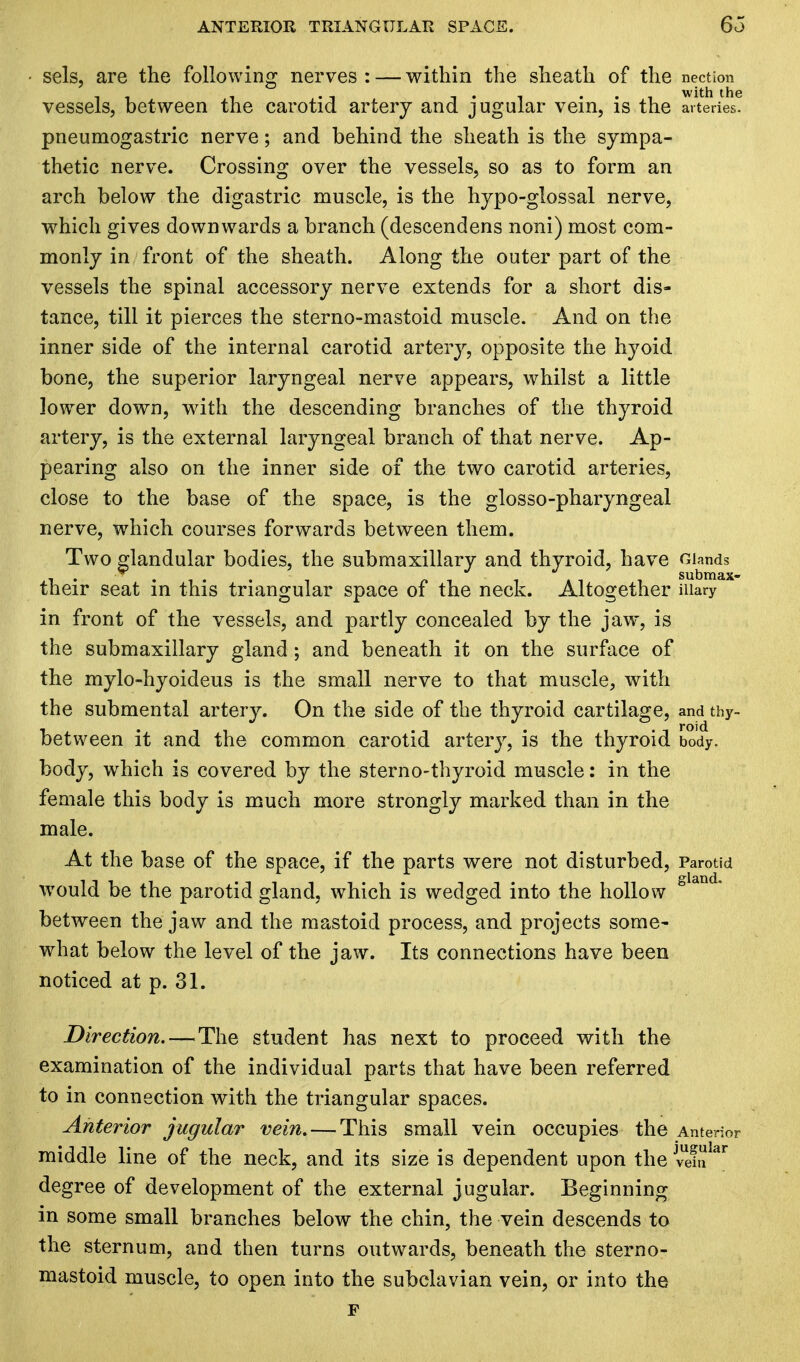 ■ sels, are the following nerves : — within the sheath of the nection . . _ . _ . with the vessels, between the carotid artery and jugular vein, is the arteries, pneumogastric nerve; and behind the sheath is the sympa- thetic nerve. Crossing over the vessels, so as to form an arch below the digastric muscle, is the hypo-glossal nerve, which gives downwards a branch (descendens noni) most com- monly in front of the sheath. Along the outer part of the vessels the spinal accessory nerve extends for a short dis- tance, till it pierces the sterno-mastoid muscle. And on the inner side of the internal carotid artery, opposite the hyoid bone, the superior laryngeal nerve appears, whilst a little lower down, with the descending branches of the thyroid artery, is the external laryngeal branch of that nerve. Ap- pearing also on the inner side of the two carotid arteries, close to the base of the space, is the glosso-pharyngeal nerve, which courses forwards between them. Two glandular bodies, the submaxillary and thyroid, have Glands their seat in this triangular space of the neck. Altogether Mary in front of the vessels, and partly concealed by the jaw, is the submaxillary gland ; and beneath it on the surface of the mylo-hyoideus is the small nerve to that muscle, with the submental artery. On the side of the thyroid cartilage, and thy- between it and the common carotid artery, is the thyroid body, body, which is covered by the sternothyroid muscle: in the female this body is much more strongly marked than in the male. At the base of the space, if the parts were not disturbed, Parotid would be the parotid gland, which is wedged into the hollow sIamL between the jaw and the mastoid process, and projects some- what below the level of the jaw. Its connections have been noticed at p. 31. Direction. — The student has next to proceed with the examination of the individual parts that have been referred to in connection with the triangular spaces. Anterior jugular vein. — This small vein occupies the Anterior middle line of the neck, and its size is dependent upon the jvUe!nIar de gree of development of the external jugular. Beginning in some small branches below the chin, the vein descends to the sternum, and then turns outwards, beneath the sterno- mastoid muscle, to open into the subclavian vein, or into the F