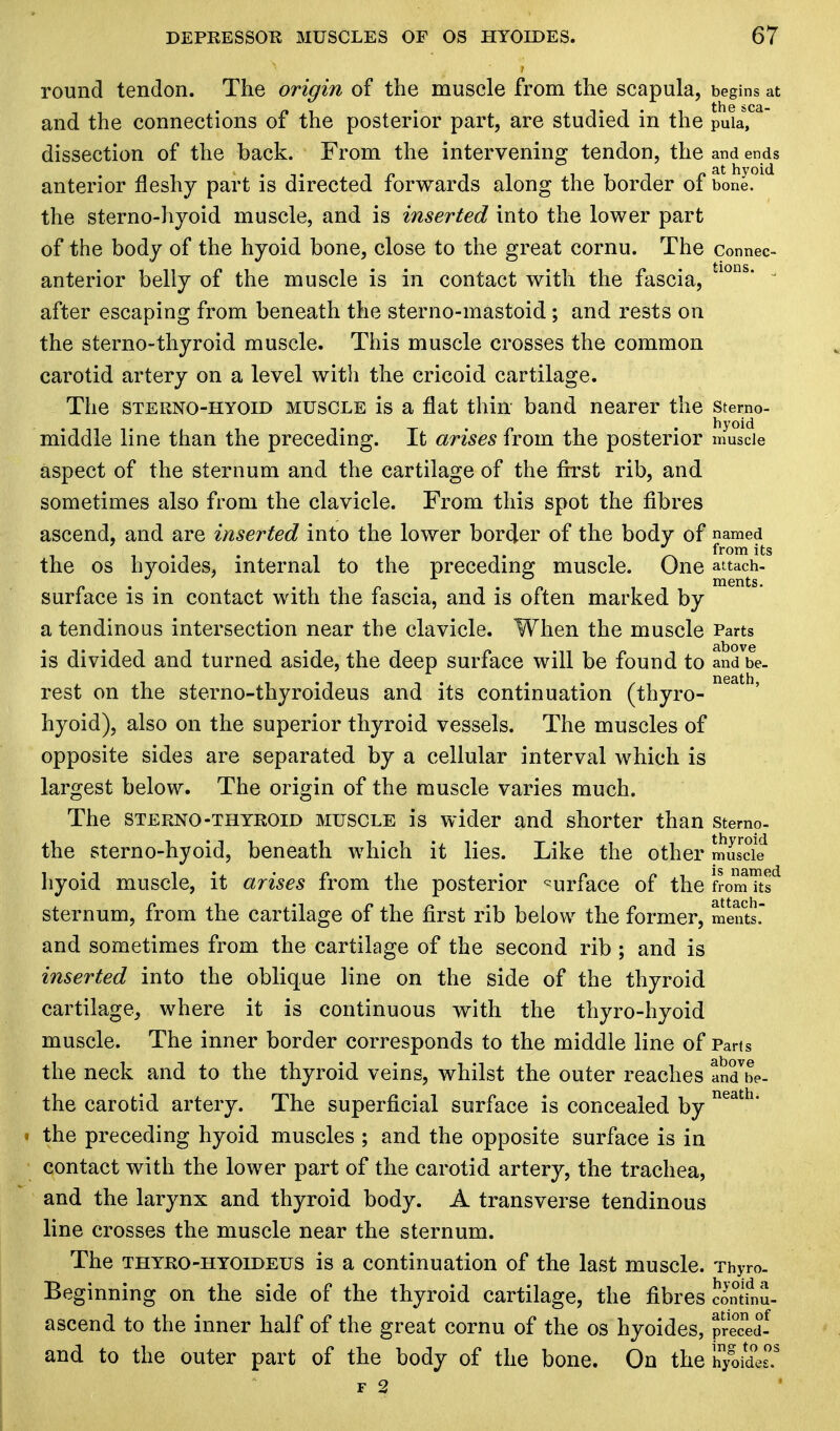 round tendon. The origin of the muscle from the scapula, begins at and the connections of the posterior part, are studied in the puia*, dissection of the back. From the intervening tendon, the and ends anterior fleshy part is directed forwards along the border of bone, the sterno-hyoid muscle, and is inserted into the lower part of the body of the hyoid bone, close to the great cornu. The connec- anterior belly of the muscle is in contact with the fascia, tlons'  after escaping from beneath the sterno-mastoid; and rests on the sterno-thyroid muscle. This muscle crosses the common carotid artery on a level with the cricoid cartilage. The sterno-hyoid muscle is a flat thin band nearer the sterno- middle line than the preceding. It arises from the posterior muscle aspect of the sternum and the cartilage of the first rib, and sometimes also from the clavicle. From this spot the fibres ascend, and are inserted into the lower border of the body of named i from its the os hyoides, internal to the preceding muscle. One attach- surface is in contact with the fascia, and is often marked by a tendinous intersection near the clavicle. When the muscle Parts ■ . . . above is divided and turned aside, the deep surface will be found to and be- rest on the sterno-thyroideus and its continuation (thyro- hyoid), also on the superior thyroid vessels. The muscles of opposite sides are separated by a cellular interval which is largest below. The origin of the muscle varies much. The sterno-thyroid muscle is wider and shorter than stemo- the sterno-hyoid, beneath which it lies. Like the other muscle hyoid muscle, it arises from the posterior surface of the fromTt? sternum, from the cartilage of the first rib below the former, mente. and sometimes from the cartilage of the second rib ; and is inserted into the oblique line on the side of the thyroid cartilage, where it is continuous with the thyro-hyoid muscle. The inner border corresponds to the middle line of Parts the neck and to the thyroid veins, whilst the outer reaches andbe- the carotid artery. The superficial surface is concealed by neath the preceding hyoid muscles ; and the opposite surface is in contact with the lower part of the carotid artery, the trachea, and the larynx and thyroid body. A transverse tendinous line crosses the muscle near the sternum. The thyro-hyoideus is a continuation of the last muscle. Thyro. Beginning on the side of the thyroid cartilage, the fibres contfnu- ascend to the inner half of the great cornu of the os hyoides, precedf and to the outer part of the body of the bone. On the hyoides0.3