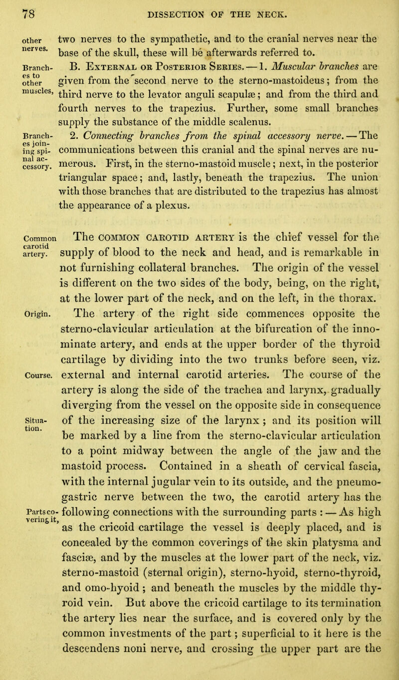 other two nerves to the sympathetic, and to the cranial nerves near the nerves. Q^ ^e skull, these will be afterwards referred to. Branch- B. External or Posterior Series.— 1. Muscular branches are other given from the second nerve to the sterno-mastoideus; from the muscles, ^ircj nerve to the levator anguli scapulae; and from the third and fourth nerves to the trapezius. Further, some small branches supply the substance of the middle scalenus. Branch- 2. Connecting branches from the spinal accessory nerve. — The fngTpi- communications between this cranial and the spinal nerves are nu- cessory. merous. First, in the sterno-mastoid muscle; next, in the posterior triangular space; and, lastly, beneath the trapezius. The union with those branches that are distributed to the trapezius has almost the appearance of a plexus. Common The common carotid artery is the chief vessel for the artery, supply of blood to the neck and head, and is remarkable in not furnishing collateral branches. The origin of the vessel is different on the two sides of the body, being, on the right, at the lower part of the neck, and on the left, in the thorax. Origin. The artery of the right side commences opposite the sterno-clavicular articulation at the bifurcation of the inno- minate artery, and ends at the upper border of the thyroid cartilage by dividing into the two trunks before seen, viz. Course, external and internal carotid arteries. The course of the artery is along the side of the trachea and larynx, gradually diverging from the vessel on the opposite side in consequence situa- of the increasing size of the larynx ; and its position will be marked by a line from the sterno-clavicular articulation to a point midway between the angle of the jaw and the mastoid process. Contained in a sheath of cervical fascia, with the internal jugular vein to its outside, and the pneumo- gastric nerve between the two, the carotid artery has the Partsco- following connections with the surrounding parts : — As high ' as the cricoid cartilage the vessel is deeply placed, and is concealed by the common coverings of the skin platysma and fasciae, and by the muscles at the lower part of the neck, viz. sterno-mastoid (sternal origin), sterno-hyoid, sterno-thyroid, and omo-hyoid; and beneath the muscles by the middle thy- roid vein. But above the cricoid cartilage to its termination the artery lies near the surface, and is covered only by the common investments of the part; superficial to it here is the descendens noni nerve, and crossing the upper part are the