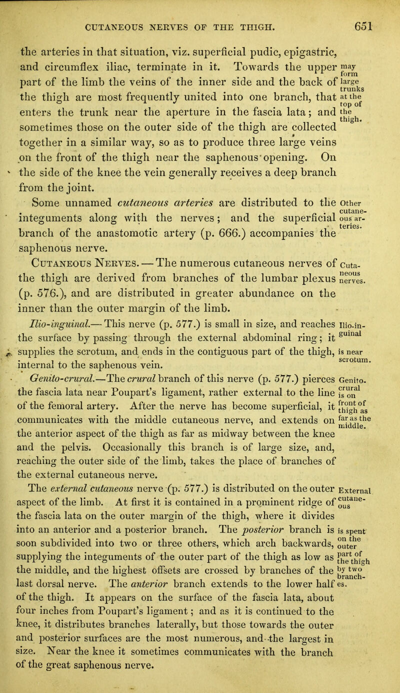 the arteries in that situation, viz. superficial pudic, epigastric, and circumflex iliac, terminate in it. Towards the upper may ' rr form part of the limb the veins of the inner side and the back of Jarge trunks the thigh are most frequently united into one branch, that at the enters the trunk near the aperture in the fascia lata; and the . . thigh. sometimes those on the outer side of the thigh are collected together in a similar way, so as to produce three large veins on the front of the thigh near the saphenous opening. On the side of the knee the vein generally receives a deep branch from the joint. Some unnamed cutaneous arteries are distributed to the other integuments along with the nerves; and the superficial ous ar- branch of the anastomotic artery (p. 666.) accompanies the saphenous nerve. Cutaneous Nerves. — The numerous cutaneous nerves of cuta- the thigh are derived from branches of the lumbar plexus nerves, (p. 576.)? an(i are distributed in greater abundance on the inner than the outer margin of the limb. Ilio-inguinal.— This nerve (p. 577.) is small in size, and reaches iiio.in- the surface by passing through the external abdominal ring; it guinai supplies the scrotum, and ends in the contiguous part of the thigh, is near internal to the saphenous vein. Genito-crural.—The crural branch of this nerve (p. 577.) pierces Genito. the fascia lata near Poupart's ligament, rather external to the line is™™1 of the femoral artery. After the nerve has become superficial, it [high^s communicates with the middle cutaneous nerve, and extends on farf ?,the 7 middle. the anterior aspect of the thigh as far as midway between the knee and the pelvis. Occasionally this branch is of large size, and, reaching the outer side of the limb, takes the place of branches of the external cutaneous nerve. The external cutaneous nerve (p. 577.) is distributed on the outer External aspect of the limb. At first it is contained in a prominent ridge of 0gane the fascia lata on the outer margin of the thigh, where it divides into an anterior and a posterior branch. The posterior branch is is spent soon subdivided into two or three others, which arch backwards, outer6 supplying the integuments of the outer part of the thigh as low as J^e thfgh the middle, and the highest offsets are crossed by branches of the jj£a^J[|J last dorsal nerve. The anterior branch extends to the lower half es. of the thigh. It appears on the surface of the fascia lata, about four inches from Poupart's ligament; and as it is continued to the knee, it distributes branches laterally, but those towards the outer and posterior surfaces are the most numerous, and-the largest in size. Near the knee it sometimes communicates with the branch of the great saphenous nerve.